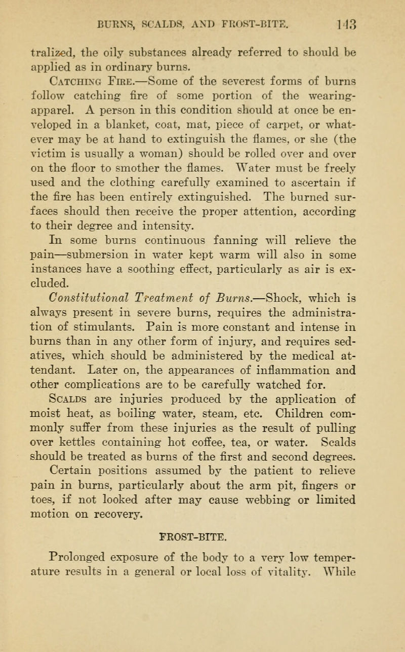 tralized, the oily substances already referred to should be applied as in ordinary burns. Catching Fire.—Some of the severest forms of burns follow catching fire of some portion of the wearing- apparel. A person in this condition should at once be en- veloped in a blanket, coat, mat, piece of carpet, or what- ever may be at hand to extinguish the flames, or she (the victim is usually a woman) should be rolled over and over on the floor to smother the flames. Water must be freely used and the clothing carefully examined to ascertain if the fire has been entirely extinguished. The burned sur- faces should then receive the proper attention, according to their degree and intensity. In some burns continuous fanning will relieve the pain—submersion in water kept warm will also in some instances have a soothing effect, particularly as air is ex- cluded. Consiltutional Treatment of Burns.—Shock, which is always present in severe burns, requires the administra- tion of stimulants. Pain is more constant and intense in burns than in any other form of injury, and requires sed- atives, which should be administered by the medical at- tendant. Later on, the appearances of inflammation and other complications are to be carefully watched for. Scalds are injuries produced by the application of moist heat, as boiling water, steam, etc. Children com- monly suffer from these injuries as the result of pulling over kettles containing hot coffee, tea, or water. Scalds should be treated as burns of the first and second degrees. Certain positions assumed by the patient to relieve pain in burns, particularly about the arm pit, fingers or toes, if not looked after may cause webbing or limited motion on recovery. FROST-BITE. Prolonged exposure of the body to a very low temper- ature results in a general or local loss of vitalitv. While