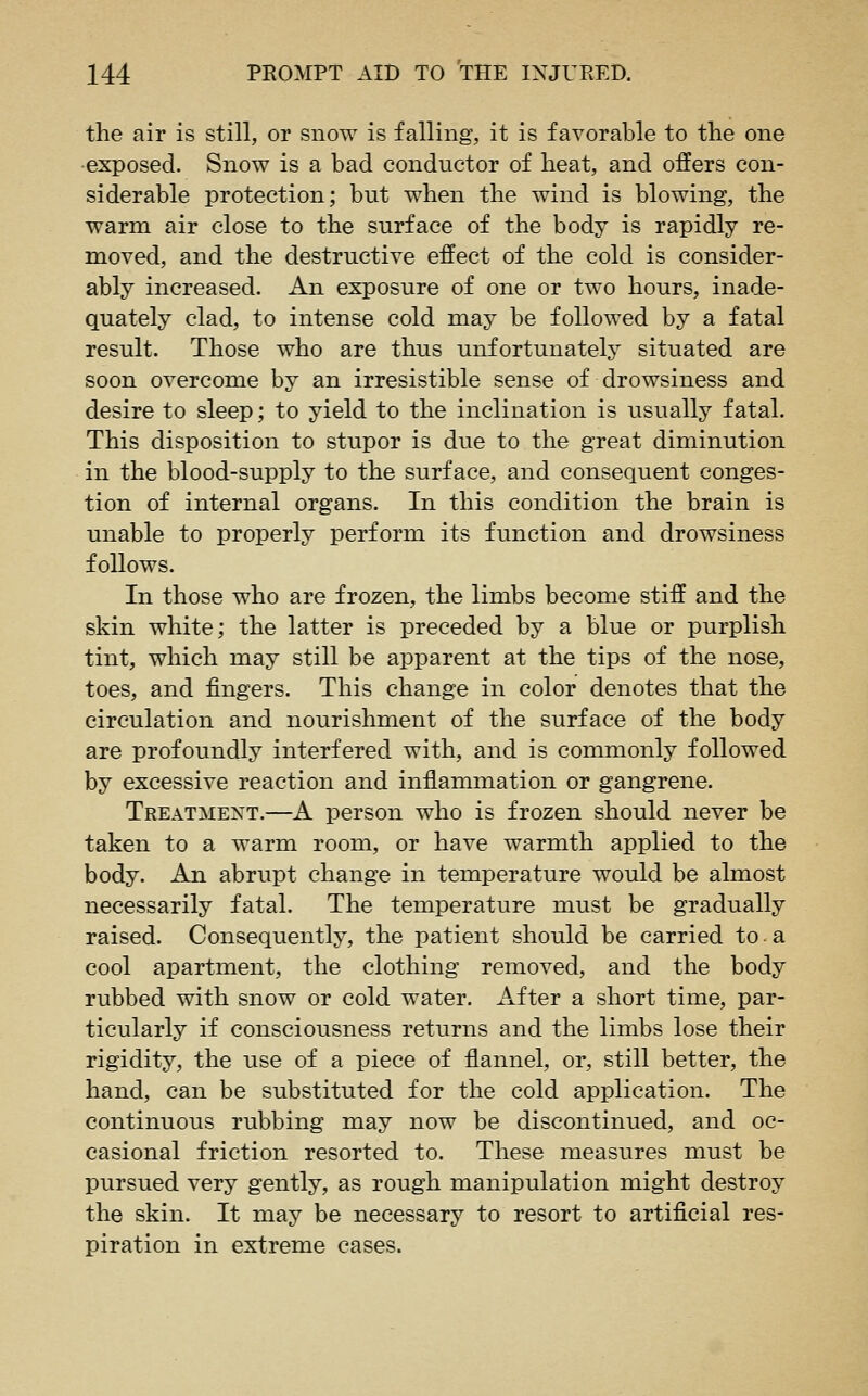 the air is still, or snow is falling, it is favorable to the one •exposed. Snow is a bad conductor of heat, and offers con- siderable protection; but when the wind is blowing, the warm air close to the surface of the body is rapidly re- moved, and the destructive effect of the cold is consider- ably increased. An exposure of one or two hours, inade- quately clad, to intense cold may be followed by a fatal result. Those who are thus unfortunately situated are soon overcome by an irresistible sense of drowsiness and desire to sleep; to yield to the inclination is usually fatal. This disposition to stupor is due to the great diminution in the blood-supply to the surface, and consequent conges- tion of internal organs. In this condition the brain is unable to properly perform its function and drowsiness follows. In those who are frozen, the limbs become stiff and the skin white; the latter is preceded by a blue or purplish tint, which may still be apparent at the tips of the nose, toes, and fingers. This change in color denotes that the circulation and nourishment of the surface of the body are profoundly interfered with, and is commonly followed by excessive reaction and inflammation or gangrene. Treatment.—A person who is frozen should never be taken to a warm room, or have warmth applied to the body. An abrupt change in temperature would be almost necessarily fatal. The temperature must be gradually raised. Consequently, the patient should be carried to a cool apartment, the clothing removed, and the body rubbed with snow or cold water. After a short time, par- ticularly if consciousness returns and the limbs lose their rigidity, the use of a piece of flannel, or, still better, the hand, can be substituted for the cold application. The continuous rubbing may now be discontinued, and oc- casional friction resorted to. These measures must be pursued very gently, as rough manipulation might destroy the skin. It may be necessary to resort to artificial res- piration in extreme cases.