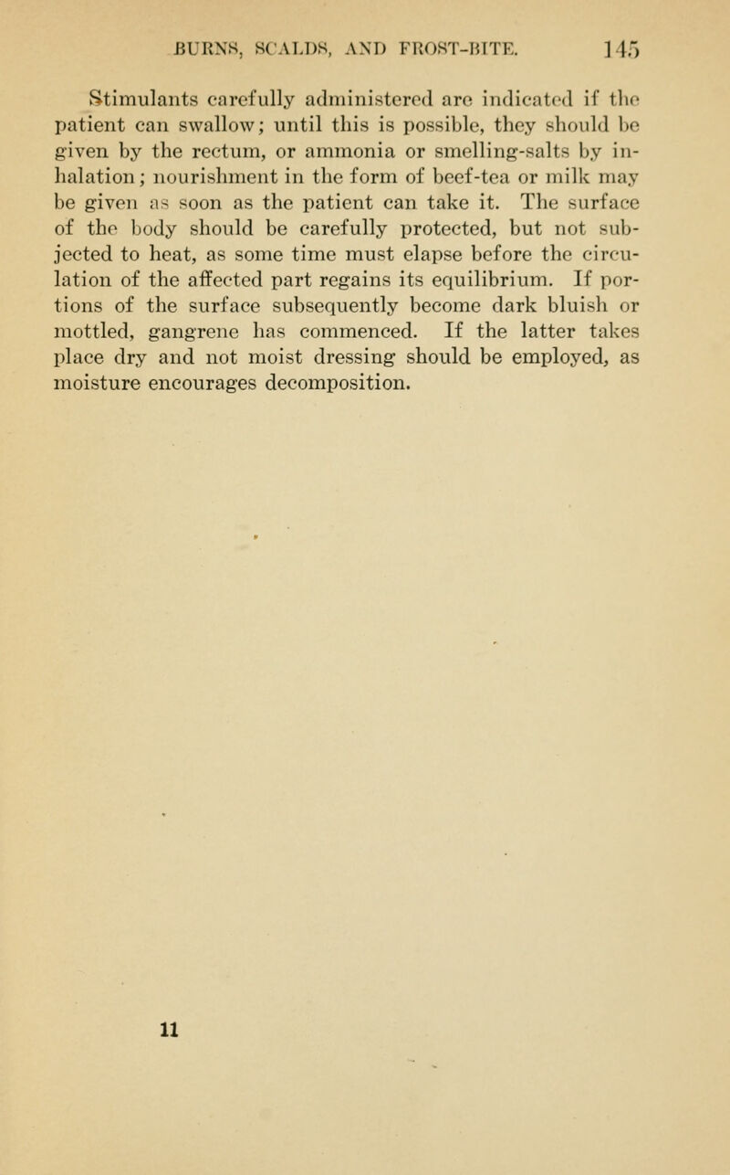 Stimulants carefully administered are indicated if the patient can swallow; until this is possible, they should be given by the rectum, or ammonia or smelling-salts by in- halation ; nourishment in the form of beef-tea or milk may be given as soon as the patient can take it. The surface of the body should be carefully protected, but not sub- jected to heat, as some time must elapse before the circu- lation of the affected part regains its equilibrium. If por- tions of the surface subsequently become dark bluish or mottled, gangrene has commenced. If the latter takes place dry and not moist dressing should be employed, as moisture encourages decomposition.