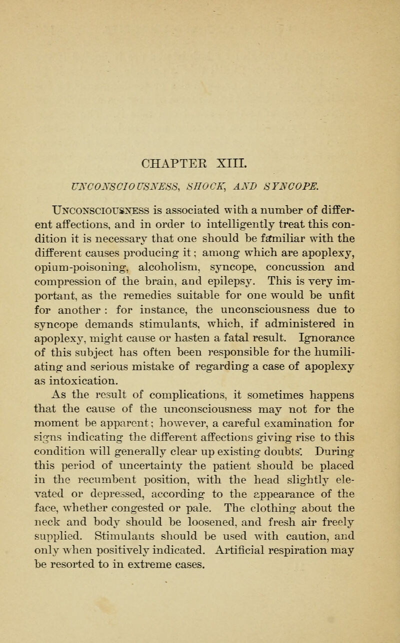 UNCONSOIOUSNESS, SHOCK, AXD SYNCOPE, UNCO^'^scIOUSXESS is associated with a number of differ- ent affections, and in order to intelligently treat this con- dition it is necessary that one should he fsfmiliar with the different causes producing it; among which are apoplexy, opium-poisoning, alcoholism, syncope, concussion and compression of the brain, and ei)ilepsy. This is very im- portant, as the remedies suitable for one would be unfit for another : for instance, the unconsciousness due to syncope demands stimulants, which, if administered in apoplexy, might cause or hasten a fatal result. Ignorance of this subject has often been responsible for the humili- ating and seinous mistake of regarding a case of apoplexy as intoxication. As the result of complications, it sometimes happens that the cause of the unconsciousness may not for the moment be apparent; however, a careful examination for signs indicating the different affections giving rise to this condition will generally clear up existing doubts. During this period of uncertainty the xoatient should be placed in the recumbent position, with the head slightly ele- vated or depressed, according to the appearance of the face, whether congested or pale. The clothing about the neck and body should be loosened, and fresh au' freely supplied. Stimulants should be used with caution, and only when positively indicated. Artificial respiration may be resorted to in extreme cases.