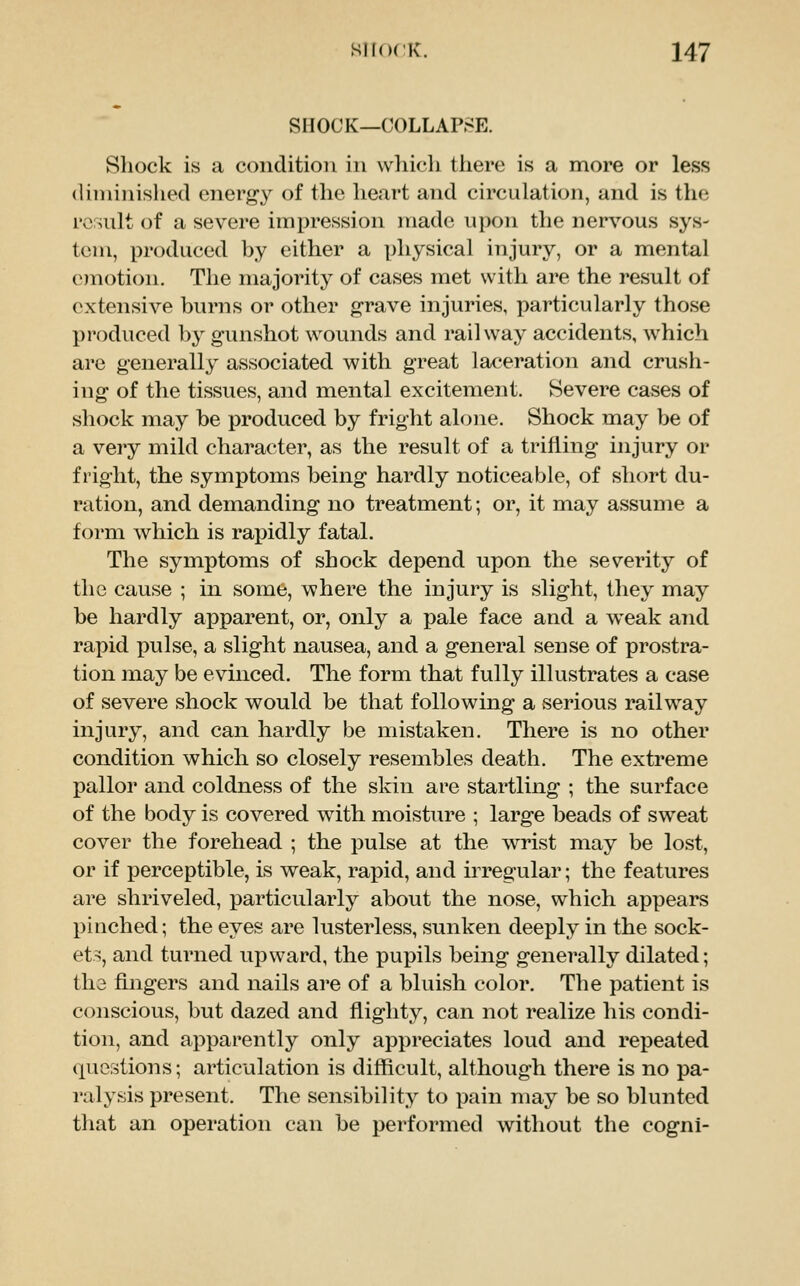 SHOCK—COLLAPSE. Shock is a condition in which there is a more or less (Uniinished energy of the heart and circulation, and is the result of a severe impression made upon the nervous sys- tem, produced by either a physical injury, or a mental onotion. The majorit}^ of cases met with are the result of extensive burns or other grave injuries, particularly those produced by gunshot wounds and railway accidents, which are generally associated with great laceration and crush- ing of the tissues, and mental excitement. Severe cases of shock may be produced by fright alone. Shock may be of a veiy mild character, as the result of a trifling injury or fright, the symptoms being hardly noticeable, of short du- ration, and demanding no treatment; or, it may assume a form which is rapidly fatal. The symptoms of shock depend upon the severity of the cause ; in some, where the injury is slight, they may be hardly apparent, or, only a pale face and a weak and rapid pulse, a slight nausea, and a general sense of prostra- tion may be evinced. The form that fully illustrates a case of severe shock would be that following a serious railway injury, and can hardly be mistaken. There is no other condition which so closely resembles death. The extreme pallor and coldness of the skin are startling ; the surface of the body is covered with moisture ; large beads of sweat cover the forehead ; the pulse at the wrist may be lost, or if perceptible, is weak, rapid, and irregular; the features are shriveled, particularly about the nose, which appears pinched; the eyes are lusterless, sunken deeply in the sock- ets, and turned upward, the pupils being generally dilated; tha fingers and nails are of a bluish color. The patient is conscious, but dazed and flighty, can not realize his condi- tion, and apparently only appreciates loud and repeated questions; articulation is difficult, although there is no pa- ralysis present. The sensibility to pain may be so blunted that an operation can be performed without the cogni-