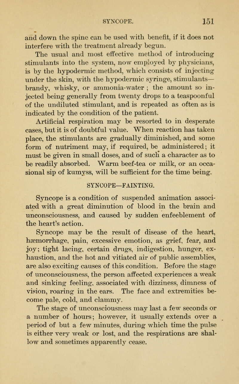 and clown the spine can be used with benefit, if it does not interfere with the treatment already begun. The usual and most effective method of introducing stimulants into the system, now employed by physicians, is by the hypodermic method, which consists of injecting under the skin, with the hypodermic syringe, stimulants- brandy, whisky, or ammonia-water ; the amount so in- jected being generally from twenty drops to a teaspoonful of the undiluted stimulant, and is repeated as often as is indicated by the condition of the patient. Artificial respiration may be resorted to in desperate cases, but it is of doubtful value. When reaction has taken place, the stimulants are gradually diminished, and some form of nutriment may, if required, be administered; it must be given in small doses, and of such a character as to be readily absorbed. Warm beef-tea or milk, or an occa- sional sip of kumyss, will be sufficient for the time being. SYNCOPE—FAINTING. Syncope is a condition of suspended animation associ- ated with a gTeat diminution of blood in the brain and unconsciousness, and caused by sudden enfeeblement of the heart's action. Syncope may be the result of disease of the heart, haemorrhage, pain, excessive emotion, as grief, fear, and joy; tight lacing, certain drugs, indigestion, hunger, ex- haustion, and the hot and vitiated air of public assemblies, are also exciting causes of this condition. Before the stage of unconsciousness, the person affected experiences a weak and sinking feeling, associated with dizziness, dimness of vision, roaring in the ears. The face and extremities be- come pale, cold, and clammy. The stage of unconsciousness may last a few seconds or a number of hours; hoAvever, it usually extends over a period of but a few minutes, during which time the pulse is either very weak or lost, and the respirations are shal- low and sometimes apparently cease.