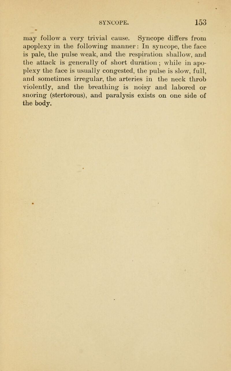 may follow a very trivial cause. Syncope differs from apoplexy in the following manner: In syncope, the face is pale, the pulse weak, and the respiration shallow, and the attack is generally of short duration; while in apo- plexy the face is usually congested, the pulse is slow, full, and sometimes irreg-ular, the arteries in the neck throb violently, and the breathing is noisy and labored or snoring (stertorous), and paralysis exists on one side of the body.