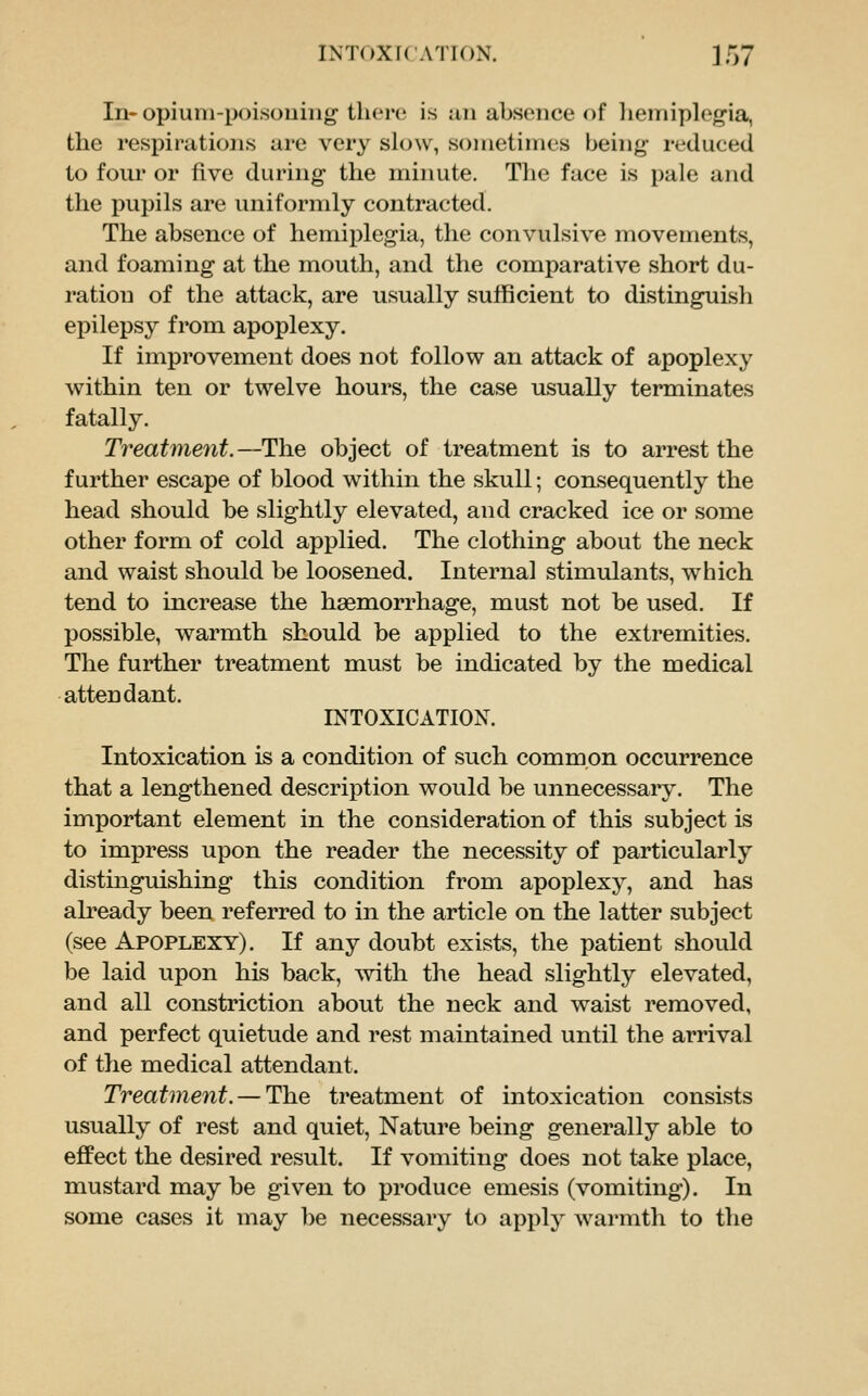 Inr opium-poisouiiig there is iui absence of liemiplegia, the respirations are very slow, sometimes being reduced to four or five during the minute. The face is pale and the pupils are uniformly contracted. The absence of hemiplegia, the convulsive movements, and foaming at the mouth, and the comparative short du- ration of the attack, are usually sufficient to distinguish epilepsy from apoplexy. If improvement does not follow an attack of apoplexy within ten or twelve hours, the case usually terminates fatally. Treatment.—The object of treatment is to arrest the further escape of blood within the skull; consequently the head should be slightly elevated, and cracked ice or some other form of cold applied. The clothing about the neck and waist should be loosened. Internal stimulants, which tend to increase the haemorrhage, must not be used. If possible, warmth should be applied to the extremities. The further treatment must be indicated by the medical attendant. INTOXICATION. Intoxication is a condition of such common occurrence that a lengthened description would be unnecessary. The important element in the consideration of this subject is to impress upon the reader the necessity of particularly distinguishing this condition from apoplexy, and has already been referred to in the article on the latter subject (see Apoplexy). If any doubt exists, the patient should be laid upon his back, ^vith the head slightly elevated, and all constriction about the neck and waist removed, and perfect quietude and rest maintained until the arrival of the medical attendant. Treatment. — The treatment of intoxication consists usually of rest and quiet. Nature being generally able to effect the desired result. If vomiting does not take place, mustard may be given to produce emesis (vomiting). In some cases it may be necessary to apply warmth to the