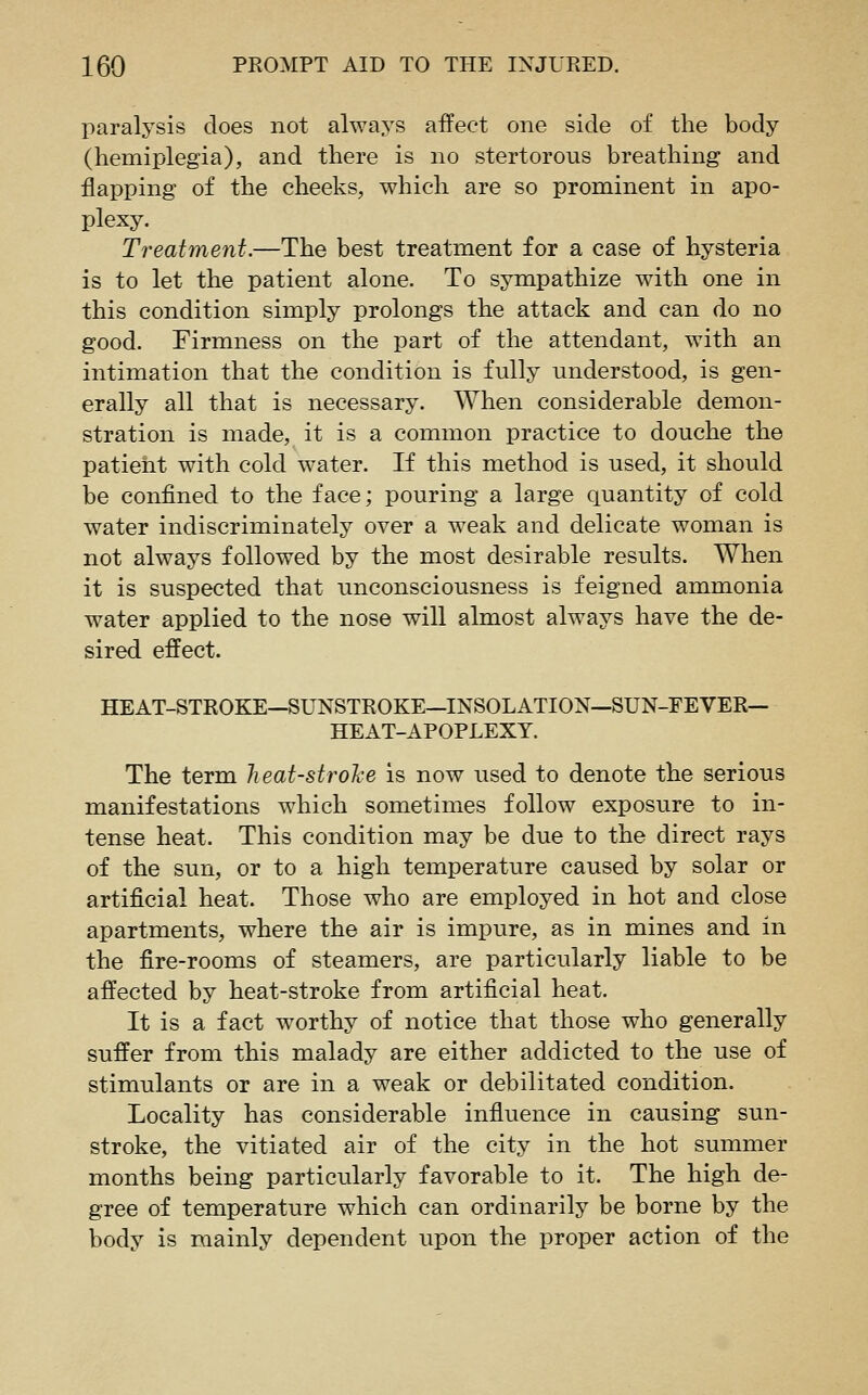 paralysis does not always affect one side of the body (hemiplegia), and there is no stertorous breathing and flapping of the cheeks, which are so prominent in apo- plexy. Treatment.—The best treatment for a case of hysteria is to let the patient alone. To sympathize with one in this condition simply prolongs the attack and can do no good. Firmness on the part of the attendant, with an intimation that the condition is fully understood, is gen- erally all that is necessary. When considerable demon- stration is made, it is a common practice to douche the patient with cold water. If this method is used, it should be confined to the face; pouring a large quantity of cold water indiscriminately over a weak and delicate woman is not always followed by the most desirable results. When it is suspected that unconsciousness is feigned ammonia water applied to the nose will almost always have the de- sired effect. HEAT-STROKE—SUNSTROKE—INSOLATION—SUN-FEVER— HEAT-APOPLEXY. The term heat-strohe is now used to denote the serious manifestations which sometimes follow exposure to in- tense heat. This condition may be due to the direct rays of the sun, or to a high temperature caused by solar or artificial heat. Those who are employed in hot and close apartments, where the air is impure, as in mines and in the fire-rooms of steamers, are particularly liable to be affected by heat-stroke from artificial heat. It is a fact worthy of notice that those who generally suffer from this malady are either addicted to the use of stimulants or are in a weak or debilitated condition. Locality has considerable influence in causing sun- stroke, the vitiated air of the city in the hot summer months being particularly favorable to it. The high de- gree of temperature which can ordinarily be borne by the body is mainly dependent upon the proper action of the