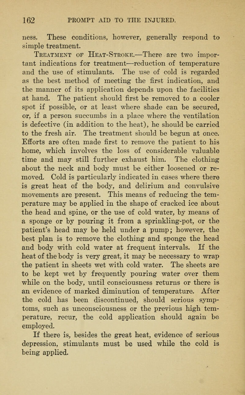 ness. These conditions, however, generally respond to simple treatment. Treatment of Heat-Stroke.—There are two impor- tant indications for treatment—reduction of temperature and the use of stimulants. The use of cold is regarded as the best method of meeting the first indication, and the manner of its application depends upon the facilities at hand. The patient should first be removed to a cooler spot if possible, or at least vrhere shade can be secured, or, if a person succumbs in a place where the ventilation is defective (in addition to the heat), he should be carried to the fresh air. The treatment should be begun at once. Efforts are often made first to remove the patient to his home, which involves the loss of considerable valuable time and may still further exhaust him. The clothing about the neck and body must be either loosened or re- moved. Cold is particularly indicated in cases where there is great heat of the body, and delirimn and convulsive movements are present. This means of reducing the tem- perature may be applied in the shape of cracked ice about the head and spine, or the use of cold water, by means of a sponge or by pouring it from a sprinkling-pot, or the patient's head may be held under a pump; however, the best plan is to remove the clothing and sponge the head and body with cold water at frequent intervals. If the heat of the body is very great, it may be necessary to wrap the patient in sheets wet with cold water. The sheets are to be kept wet by frequently pouring water over them while on the body, until consciousness returns or there is an evidence of marked diminution of temperature. After the cold has been discontinued, should serious symp- toms, such as unconsciousness or the previous high tem- perature, recur, the cold application should again be employed. If there is, besides the great heat, evidence of serious depression, stimulants must be used while the cold is being applied.