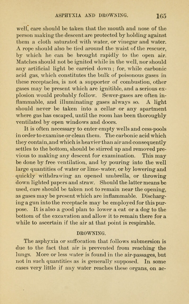 ASPHYXIA AND DROWNING. 1^5 well, care should be taken that the mouth and nose of the person making- the descent are protected by holding- against them a cloth saturated with water, or vinegar and water. A rope should also be tied around the waist of the rescuer, by which he can be brought rapidly to the open air. Matches should not be ignited while in the well, nor should any artificial light be carried down; for, while carbonic acid gas, which constitutes the bulk of poisonous gases in these receptacles, is not a supporter of combustion, other gases may be present which are ignitible, and a serious ex- plosion would probably follow. Sewer-gases are often in- flammable, and illuminating gases always so. A light should never be taken into a cellar or any apartment where gas has escaped, until the room has been thoroughly ventilated by open windows and doors. It is often necessary to enter empty w^ells and cess-pools in order to examine or clean them. The carbonic acid which they contain, and which is heavier than air and consequently settles to the bottom, should be stirred up and removed pre- vious to making any descent for examination. This may be done by free ventilation, and by pouring into the well large quantities of water or lime-water, or by lowering and quickly withdrawing- an opened umbrella, or throwing down lighted papers and straw. Should the latter means be used, care should be taken not to remain near the opening, as gases may be present which are inflammable. Discharg- ing a gun into the receptacle may be employed for this pur- pose. It is also a good plan to lower a cat or a dog to the bottom of the excavation and allow it to remain there for a while to ascertain if the air at that point is respirable. DROWNING. The asphyxia or suffocation that follows submersion is due to the fact that air is preveiited from reaching the lungs. More or less \vater is found in the air-passages, but not in such quantities as is generally supposed. In some cases very little if any water reaches these organs, on ac-