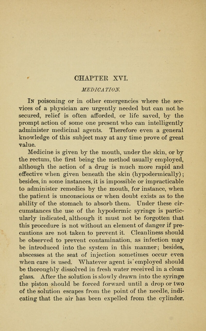 MEDICATION. In poisoning or in other emergencies where the ser- vices of a physician are urgently needed but can not be secured, relief is often afforded, or life saved, by the prompt action of some one present who can intelligently administer medicinal agents. Therefore even a general knowledge of this subject may at any time prove of great value. Medicine is given by the mouth, under the skin, or by the rectum, the first being the method usually employed, although the action of a drug is much more rapid and effective when given beneath the skin (hypodermically); besides, in some instances, it is impossible or impracticable to administer remedies by the mouth, for instance, when the patient is unconscious or when doubt exists as to the ability of the stomach to absorb them. Under these cir- cumstances the use of the hypodermic syringe is partic- ularly indicated, although it must not be forgotten that this procedure is not without an element of danger if pre- cautions are not taken to prevent it. Cleanliness should be observed to prevent contamination, as infection may be introduced into the system in this manner; besides, abscesses at the seat of injection sometimes occur even when care is used. Whatever agent is'employed should be thoroughly dissolved in fresh water received in a clean glass. After the solution is slowly drawn into the syringe the piston should be forced forward until a drop or two of the solution escapes from the point of the needle, indi- cating that the air has been expelled from the cylinder.