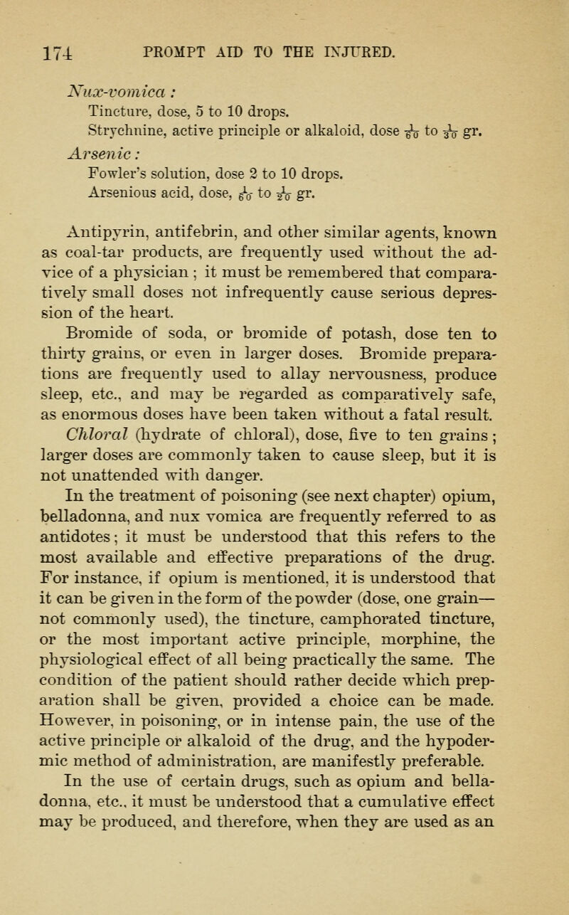 Nux-vomica: Tincture, dose, 5 to 10 drops. Strychnine, active principle or alkaloid, dose ^ to 3^ gr. Arsenic : Fowler's solution, dose 2 to 10 drops. Arsenious acid, dose, gV to -^ gr. Autipyrin, antifebrin, and other similar agents, known as coal-tar products, are frequently used without the ad- vice of a physician ; it must be remembered that compara- tively small doses not infrequently cause serious depres- sion of the heart. Bromide of soda, or bromide of potash, dose ten to thirty grains, or even in larger doses. Bromide prepara- tions are fi^equeotly used to allay nervousness, produce sleep, etc., and may be regarded as comparatively safe, as enormous doses have been taken without a fatal result. Chloral (hydrate of chloral), dose, five to ten grains; larger doses are commonly taken to cause sleep, but it is not unattended with danger. In the treatment of poisoning (see next chapter) opium, belladonna, and nux vomica are frequently referred to as antidotes; it must be understood that this refers to the most available and effective preparations of the drug. For instance, if opium is mentioned, it is understood that it can be given in the form of the powder (dose, one grain— not commonly used), the tincture, camphorated tincture, or the most important active principle, morphine, the physiological effect of all being practically the same. The condition of the patient should rather decide which prep- aration shall be given, provided a choice can be made. However, in poisoning, or in intense pain, the use of the active principle or alkaloid of the drug, and the hypoder- mic method of administration, are manifestly preferable. In the use of certain drugs, such as opium and bella- donna, etc., it must be understood that a cumulative effect may be produced, and therefore, when they are used as an