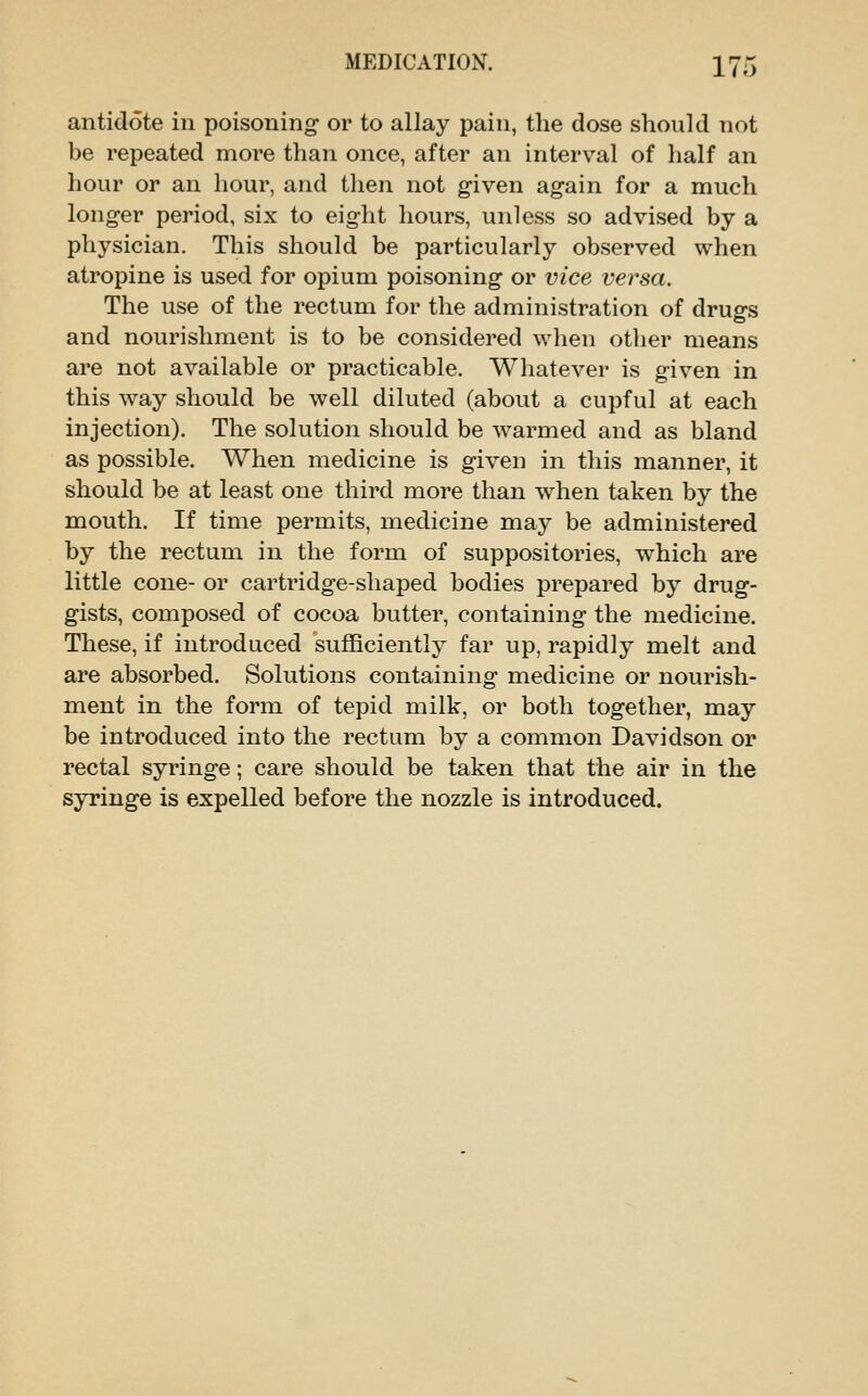 antidote in poisoning or to allay pain, the dose should not be repeated more than once, after an interv^al of lialf an hour or an hour, and then not given again for a much longer period, six to eight hours, unless so advised by a physician. This should be particularly observed when atropine is used for opium poisoning or vice versa. The use of the rectum for the administration of drugs and nourishment is to be considered when other means are not available or practicable. Whatever is given in this way should be well diluted (about a cupful at each injection). The solution should be warmed and as bland as possible. When medicine is given in this manner, it should be at least one third more than when taken by the mouth. If time permits, medicine may be administered by the rectum in the form of suppositories, which are little cone- or cartridge-shaped bodies prepared by drug- gists, composed of cocoa butter, containing the medicine. These, if introduced sufficiently far up, rapidly melt and are absorbed. Solutions containing medicine or nourish- ment in the form of tepid milk, or both together, may be introduced into the rectum by a common Davidson or rectal syringe; care should be taken that the air in the syringe is expelled before the nozzle is introduced.