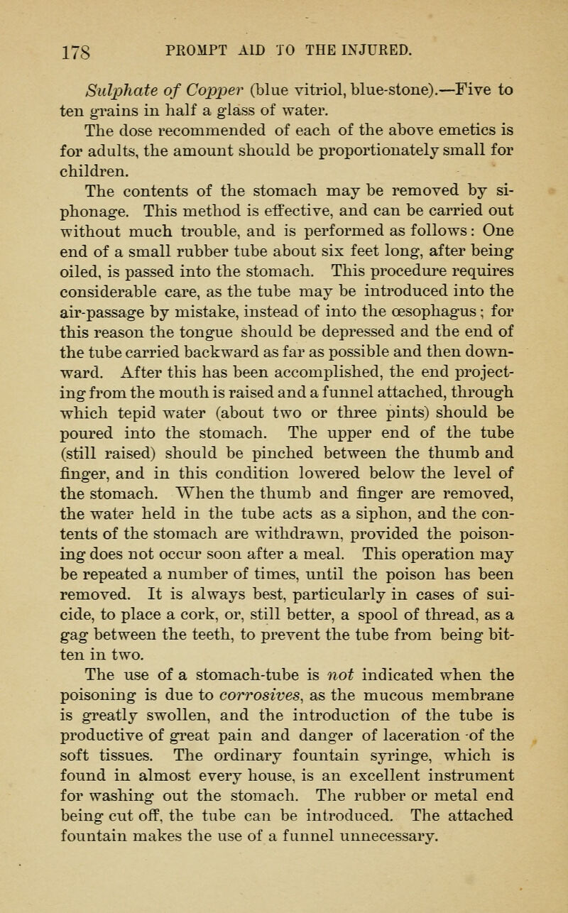 Sulphate of Copper (blue vitriol, blue-stone).—Five to ten g-rains in half a glass of water. The dose recommended of each of the above emetics is for adults, the amount should be proportionately small for children. The contents of the stomach may be removed by si- phonage. This method is effective, and can be carried out without much trouble, and is performed as follows: One end of a small rubber tube about six feet long, after being oiled, is passed into the stomach. This procedure requires considerable care, as the tube may be introduced into the air-passage by mistake, instead of into the oesophagus; for this reason the tongue should be depressed and the end of the tube carried backward as far as possible and then down- ward. After this has been accomplished, the end project- ing from the mouth is raised and a funnel attached, through which tepid water (about two or three pints) should be poured into the stomach. The upper end of the tube (still raised) should be pinched between the thumb and finger, and in this condition lowered below the level of the stomach. When the thumb and finger are removed, the water held in the tube acts as a siphon, and the con- tents of the stomach are withdrawn, provided the poison- ing does not occur soon after a meal. This operation may be repeated a number of times, until the poison has been removed. It is always best, particularly in cases of sui- cide, to place a cork, or, still better, a spool of thread, as a gag between the teeth, to prevent the tube from being bit- ten in two. The use of a stomach-tube is not indicated when the poisoning is due to corrosives^ as the mucous membrane is greatly swollen, and the introduction of the tube is productive of gi'eat pain and danger of laceration of the soft tissues. The ordinary fountain syringe, which is found in almost every house, is an excellent instrument for washing out the stomach. The rubber or metal end being cut off, the tube can be introduced. The attached fountain makes the use of a funnel unnecessary.