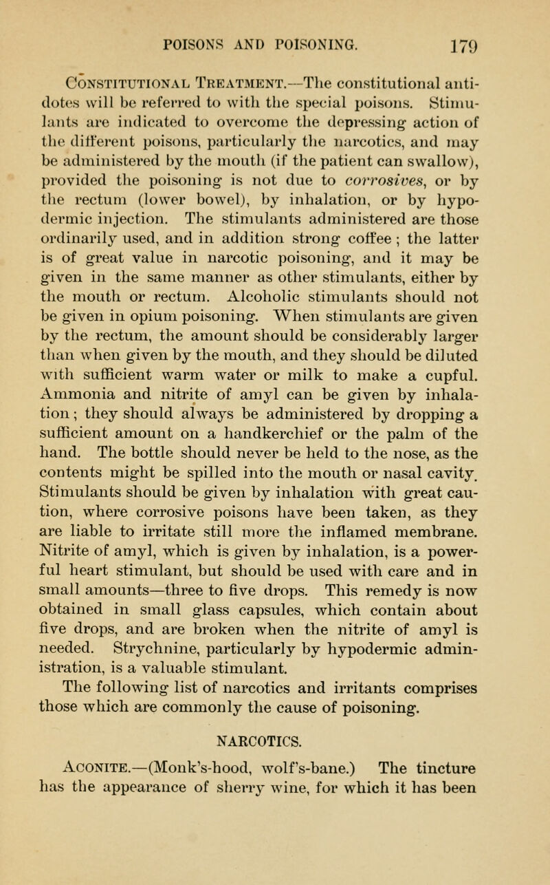 Constitutional Treatment.—Tlie constitutional anti- dotes will be referred to with tlie special poisons. Stimu- lants are indicated to overcome the depressing action of the different poisons, particularly the narcotics, and may be administered by the mouth (if the patient can swallow), provided the poisoning is not due to corrosives^ or by the rectum (lower bowel), by inhalation, or by hypo- dermic injection. The stimulants administered are those ordinarily used, and in addition strong coffee ; the latter is of great value in narcotic poisoning, and it may be given in the same manner as other stimulants, either by the mouth or rectum. Alcoholic stimulants should not be given in opium poisoning. When stimulants are given by the rectum, the amount should be considerably larger than when given by the mouth, and they should be diluted with sufficient warm water or milk to make a cupful. Ammonia and nitrite of amyl can be given by inhala- tion ; they should always be administered by dropping a sufficient amount on a handkerchief or the palm of the hand. The bottle should never be held to the nose, as the contents might be spilled into the mouth or nasal cavity. Stimulants should be given by inhalation with great cau- tion, where corrosive poisons have been taken, as they are liable to irritate still more the inflamed membrane. Nitrite of amyl, which is given by inhalation, is a power- ful heart stimulant, but should be used with care and in small amounts—three to five drops. This remedy is now obtained in small glass capsules, which contain about five drops, and are broken when the nitrite of amyl is needed. Strychnine, particularly by hypodermic admin- istration, is a valuable stimulant. The following list of narcotics and irritants comprises those which are commonly the cause of poisoning. NARCOTICS. Aconite.—(Monk's-hood, wolfs-bane.) The tincture has the appearance of sherry wine, for which it has been