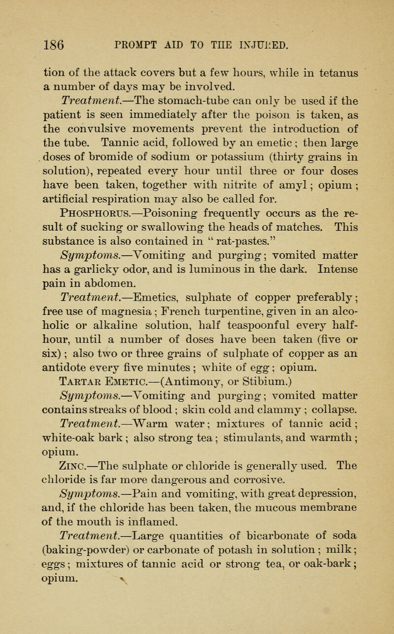 tion of the attack covers but a few hours, while in tetanus a number of days may be involved. Treatment.—The stomach-tube can only be used if the patient is seen immediately after the poison is taken, as the convulsive movements prevent the introduction of the tube. Tannic acid, followed by an emetic; then large . doses of bromide of sodium or potassium (thirty grains in solution), repeated every hour until three or four doses have been taken, together with nitrite of amyl; opium ; artificial respiration may also be called for. Phosphorus.—Poisoning frequently occurs as the re- sult of sucking or swallowing the heads of matches. This substance is also contained in  rat-pastes. Symptoms.—Vomiting and purging; vomited matter has a garlicky odor, and is luminous in the dark. Intense pain in abdomen. Treatment.—Emetics, sulphate of copper preferably; free use of magnesia ; French turpentine, given in an alco- holic or alkaline solution, half teaspoonful every half- hour, until a number of doses have been taken (five or six); also two or three grains of sulphate of copper as an antidote every five minutes ; white of egg; opium. Tartar Emetic.—(Antimony, or Stibium.) Symjjtoms.—Vomiting and purging; vomited matter contains streaks of blood ; skin cold and clammy ; collapse. Treatment.—Warm water; mixtures of tannic acid; white-oak bark ; also strong tea; stimulants, and warmth ; opium. Zinc.—The sulphate or chloride is generally used. The chloride is far more dangerous and corrosive. Symptoms.—Pain and vomiting, with great depression, and, if the chloride has been taken, the mucous membrane of the mouth is inflamed. Treatment.—Large quantities of bicarbonate of soda (baking-powder) or carbonate of potash in solution ; milk; eggs; mixtures of tannic acid or strong tea, or oak-bark; opium. r^