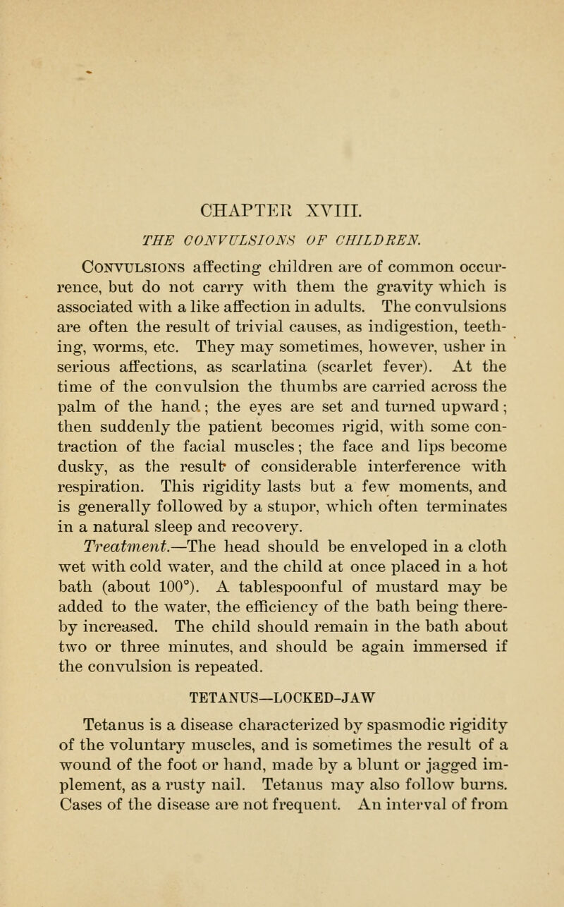 THE CONVULSIONS OF CHILDREN. Convulsions affecting children are of common occur- rence, but do not carry with them the gravity which is associated with a like affection in adults. The convulsions are often the result of trivial causes, as indigestion, teeth- ing, worms, etc. They may sometiuies, however, usher in serious affections, as scarlatina (scarlet fever). At the time of the convulsion the thumbs are carried across the palm of the hand ; the eyes are set and turned upward; then suddenly the patient becomes rigid, with some con- traction of the facial muscles; the face and lips become dusky, as the result* of considerable interference with respiration. This rigidity lasts but a few moments, and is generally followed by a stupor, which often terminates in a natural sleep and recovery. Treatment.—The head should be enveloped in a cloth wet with cold water, and the child at once placed in a hot bath (about 100°). A tablespoonful of mustard may be added to the water, the efficiency of the bath being there- by increased. The child should remain in the bath about two or three minutes, and should be again immersed if the convulsion is repeated. TETANUS—LOCKED-J AW Tetanus is a disease characterized by spasmodic rigidity of the voluntary muscles, and is sometimes the result of a wound of the foot or hand, made by a blunt or jagged im- plement, as a rusty nail. Tetanus may also follow burns. Cases of the disease are not frequent. An interval of from