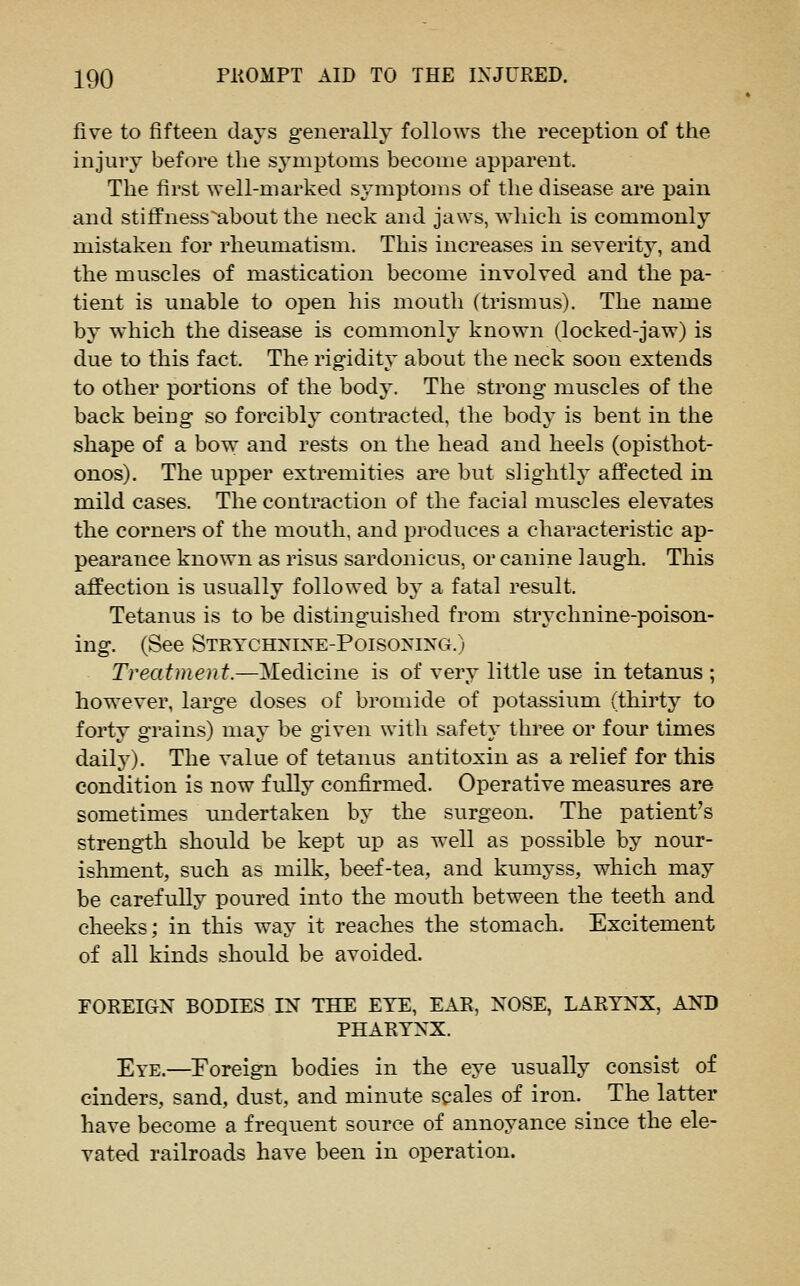 five to fifteen days generally follows the reception of the injury before tlie sj^mptoms become apparent. The first well-marlved symptoms of the disease are pain and stiffnessabout the neck and jaws, which is commonly mistaken for rheumatism. This increases in severity, and the muscles of mastication become involved and the pa- tient is unable to open his mouth (trismus). The name by which the disease is commonly known (locked-jaw) is due to this fact. The rigidity about the neck soon extends to other portions of the body. The strong muscles of the back being so forcibh' contracted, the body is bent in the shape of a bow and rests on the head and heels (opisthot- onos). The upper extremities are but slightly affected in mild cases. The contraction of the facial muscles elevates the corners of the mouth, and produces a characteristic ap- pearance known as risus sardonicus, or canine laugh. This affection is usually followed by a fatal result. Tetanus is to be distinguished from strychnine-poison- ing. (See Strychnine-Poisoning.) Treatment.—Medicine is of very little use in tetanus ; however, large doses of bromide of potassium (thirty to forty grains) may be given with safety three or four times daily). The value of tetanus antitoxin as a relief for this condition is now fully confirmed. Operative measures are sometimes undertaken by the surgeon. The patient's strength should be kept up as well as possible by nour- ishment, such as milk, beef-tea, and kumyss, which may be carefully poured into the mouth between the teeth and cheeks; in this way it reaches the stomach. Excitement of all kinds should be avoided. FOREIGN BODIES IN THE EYE, EAR, NOSE, LARYNX, AND PHARYNX. Eye.—Eoreign bodies in the eye usually consist of cinders, sand, dust, and minute scales of iron. The latter have become a frequent source of annoyance since the ele- vated railroads have been in operation.