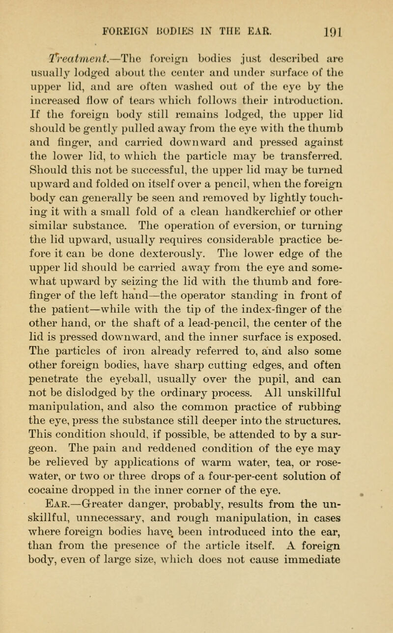 T^reatment.—The foreig-n bodies just described are usually lodged about the center and under surface of the upper lid, and are often washed out of the eye by the increased flow of tears which follows their introduction. If the foreign body still remains lodged, the upper lid should be gently pulled away from the eye with the thumb and finger, and carried downward and pressed against the lower lid, to which the particle may be transferred. Should this not be successful, the upper lid may be turned upward and folded on itself over a pencil, when the foreign body can generally be seen and removed by lightly touch- ing it with a small fold of a clean handkerchief or other similar substance. The operation of eversion, or turning the lid upward, usually requires considerable practice be- fore it can be done dexterously. The lower edge of the upper lid should be carried away from the eye and some- what upward by seizing the lid with the thumb and fore- finger of the left hand—the operator standing in front of the patient—while with the tip of the index-finger of the other hand, or the shaft of a lead-pencil, the center of the lid is pressed downward, and the inner surface is exposed. The particles of iron already referred to, and also some other foreign bodies, have sharp cutting edges, and often penetrate the eyeball, usually over the pupil, and can not be dislodged by the ordinary process. All unskillful manipulation, and also the common practice of rubbing the eye, press the substance still deeper into the structures. This condition should, if possible, be attended to by a sur- geon. The pain and reddened condition of the eye may be relieved by applications of warm water, tea, or rose- water, or two or three drops of a four-per-cent solution of cocaine dropped in the inner corner of the eye. Ear.—Grreater danger, probably, results from the un- skillful, unnecessary, and rough manipulation, in cases where foreign bodies have, been introduced into the ear, than from the presence of the article itself. A foreign body, even of large size, which does not cause immediate