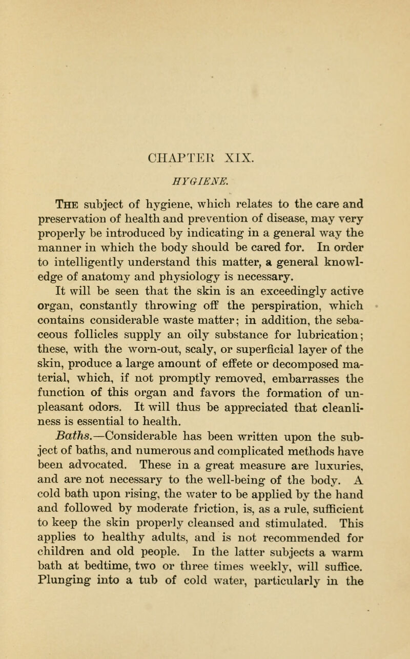 HYGIENE. The subject of hygiene, which relates to the care and preservation of health and prevention of disease, may very properly be introduced by indicating in a general way the manner in which the body should be cared for. In order to intelligently understand this matter, a general knowl- edge of anatomy and physiology is necessary. It will be seen that the skin is an exceedingly active organ, constantly throwing off the perspiration, which contains considerable waste matter; in addition, the seba- ceous follicles supply an oily substance for lubrication; these, with the worn-out, scaly, or superficial layer of the skin, produce a large amount of effete or decomposed ma- terial, which, if not promptly removed, embarrasses the function of this organ and favors the formation of un- pleasant odors. It will thus be appreciated that cleanli- ness is essential to health. 5a#^s.—Considerable has been written upon the sub- ject of baths, and numerous and complicated methods have been advocated. These in a great measure are luxuries, and are not necessary to the well-being of the body. A cold bath upon rising, the water to be applied by the hand and followed by moderate friction, is, as a rule, sufficient to keep the skin properly cleansed and stimulated. This applies to healthy adults, and is not recommended for children and old people. In the latter subjects a warm bath at bedtime, two or three times weekly, will suffice. Plunging into a tub of cold water, particularly in the