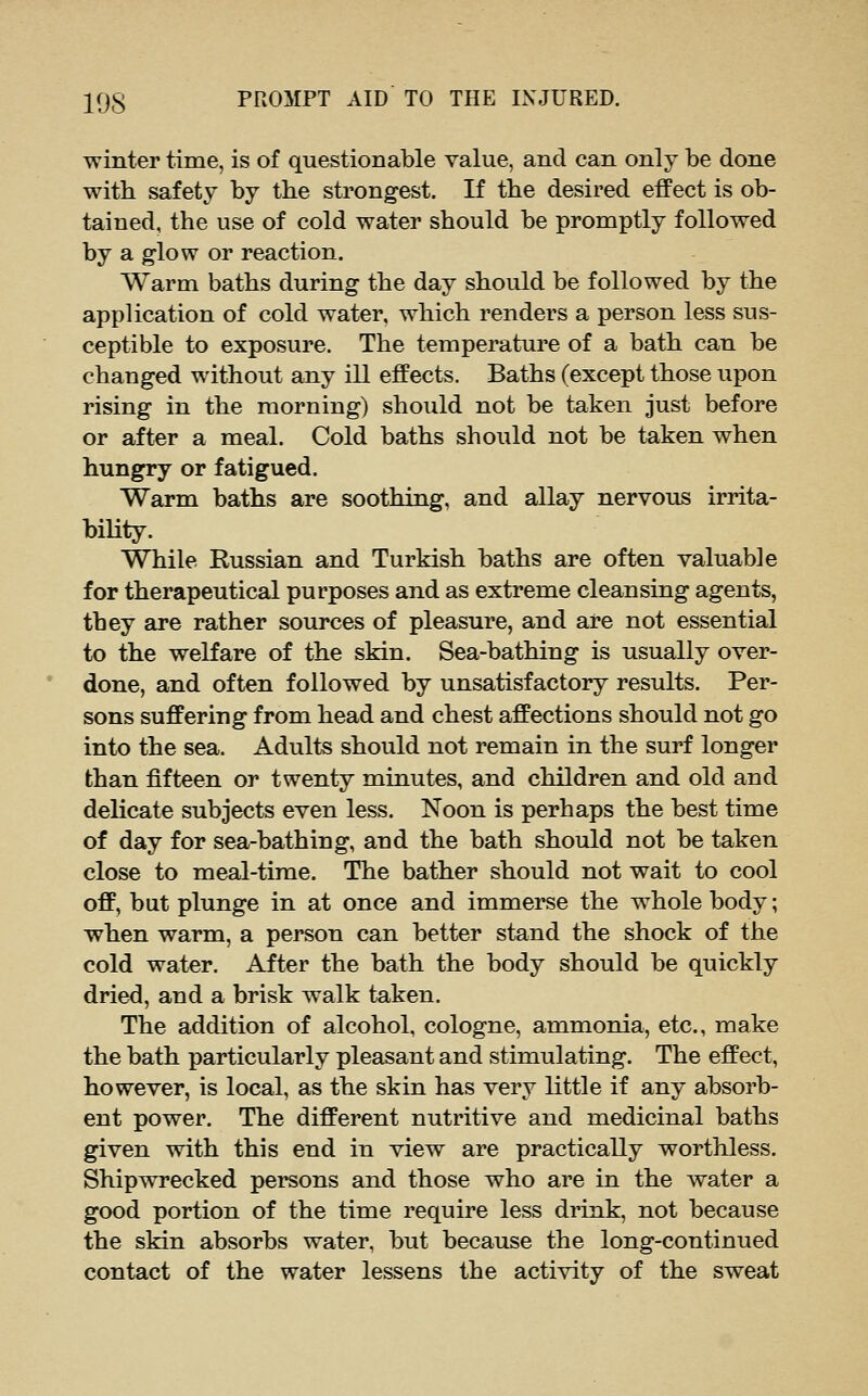 winter time, is of questionable value, and can only be done with safety by the strongest. If the desired effect is ob- tained, the use of cold water should be promptly followed by a glow or reaction. Warm baths during the day should be followed by the application of cold water, which renders a person less sus- ceptible to exposure. The temperature of a bath can be changed without any ill effects. Baths (except those upon rising in the morning) should not be taken just before or after a meal. Cold baths should not be taken when hungry or fatigued. Warm baths are soothing, and allay nervous irrita- biUty. While Russian and Turkish baths are often valuable for therapeutical purposes and as extreme cleansing agents, they are rather sources of pleasure, and are not essential to the welfare of the skin. Sea-bathing is usually over- done, and often followed by unsatisfactory results. Per- sons suffering from head and chest affections should not go into the sea. Adults should not remain in the surf longer than fifteen or twenty minutes, and children and old and delicate subjects even less. Noon is perhaps the best time of day for sea-bathing, and the bath should not be taken close to meal-time. The bather should not wait to cool off, but plunge in at once and immerse the whole body; when warm, a person can better stand the shock of the cold water. After the bath the body should be quickly dried, and a brisk walk taken. The addition of alcohol, cologne, ammonia, etc., make the bath particularly pleasant and stimulating. The effect, however, is local, as the skin has very little if any absorb- ent power. The different nutritive and medicinal baths given with this end in view are practically worthless. Shipwrecked persons and those who are in the water a good portion of the time require less drink, not because the skin absorbs water, but because the long-continued contact of the water lessens the activity of the sweat