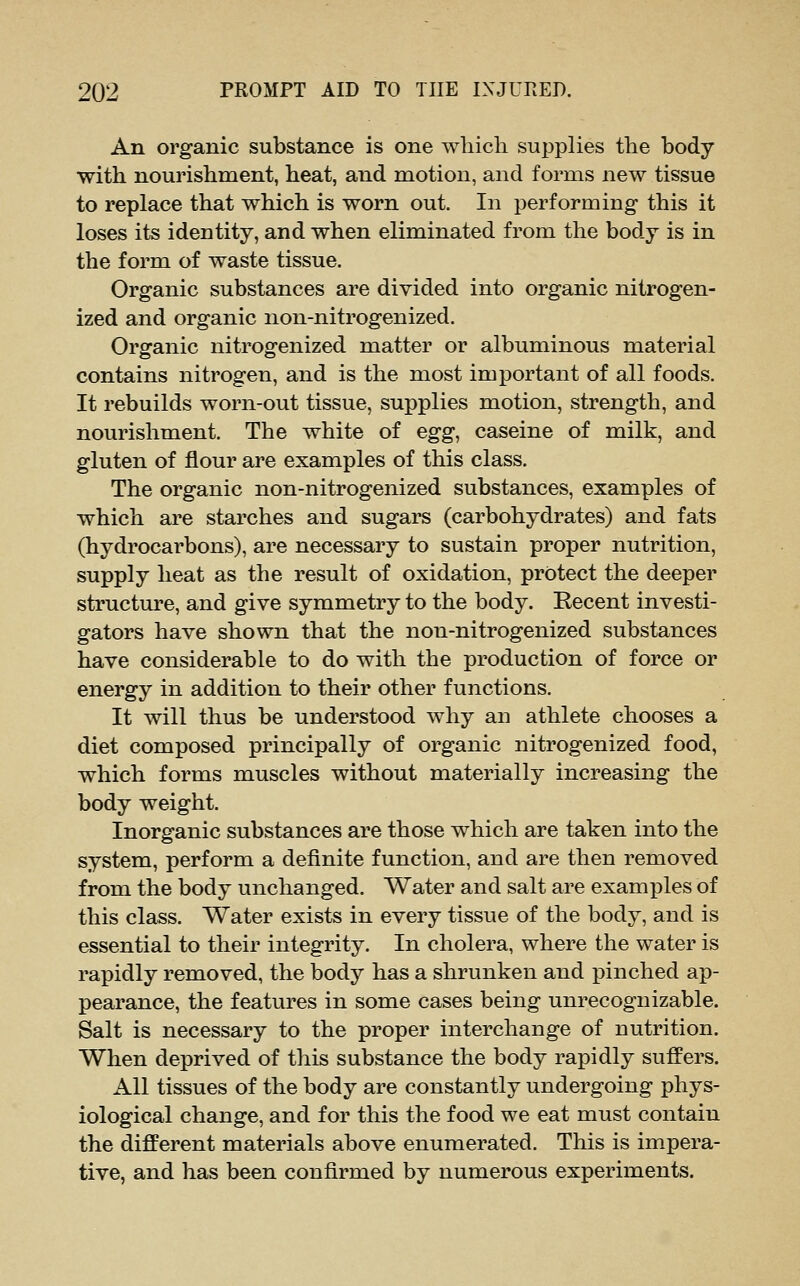 An organic substance is one which supplies the body with nourishment, heat, and motion, and forms new tissue to replace that which is worn out. In performing* this it loses its identity, and when eliminated from the body is in the form of waste tissue. Organic substances are divided into organic nitrogen- ized and organic non-nitrogenized. Organic nitrogenized matter or albuminous material contains nitrogen, and is the most important of all foods. It rebuilds worn-out tissue, supplies motion, strength, and nourishment. The white of egg, caseine of milk, and gluten of flour are examples of this class. The organic non-nitrogenized substances, examples of which are starches and sugars (carbohydrates) and fats (hydrocarbons), are necessary to sustain proper nutrition, supply heat as the result of oxidation, protect the deeper structure, and give symmetry to the body. Recent investi- gators have shown that the non-nitrogenized substances have considerable to do with the production of force or energy in addition to their other functions. It will thus be understood why an athlete chooses a diet composed principally of organic nitrogenized food, which forms muscles without materially increasing the body weight. Inorganic substances are those which are taken into the system, perform a definite function, and are then removed from the body unchanged. Water and salt are examples of this class. Water exists in every tissue of the body, and is essential to their integrity. In cholera, where the water is rapidly removed, the body has a shrunken and pinched ap- pearance, the features in some cases being unrecognizable. Salt is necessary to the proper interchange of nutrition. When deprived of this substance the body rapidly suffers. All tissues of the body are constantly undergoing phys- iological change, and for this the food we eat must contain the different materials above enumerated. This is im.pera- tive, and has been confirmed by numerous experiments.