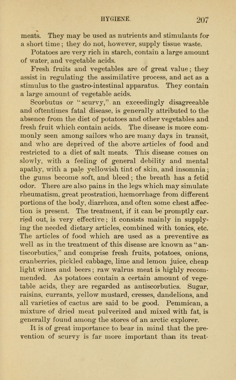 meats. They may be used as nutrients and stimulants for a short time ; they do not, however, supply tissue waste. Potatoes are very rich in starch, contain a large amount of water, and vegetable acids. Fresh fruits and vegetables are of great value; they assist in regulating the assimilative process, and act as a stimulus to the gastro-intestinal apparatus. They contain a large amount of vegetable acids. Scorbutus or  scurvy, an exceedingly disagreeable and oftentimes fatal disease, is generally attributed to the absence from the diet of potatoes and other vegetables and fresh fruit which contain acids. The disease is more com- monly seen among sailors who are many days in transit, and who are deprived of the above articles of food and restricted to a diet of salt meats. This disease comes on slowly, with a feeling of general debilitj^ and mental apathy, with a pale yellowish tint of skin, and insomnia ; the gums become soft, and bleed; the breath has a fetid odor. There are also pains in the legs which may simulate rheumatism, great prostration, haemorrhage from different portions of the body, diarrhoea, and often some chest affec- tion is present. The treatment, if it can be promptly car- ried out, is very effective; it consists mainly in supply- ing the needed dietary articles, combined with tonics, etc. The articles of food which are used as a preventive as well as in the treatment of this disease are known as  an- tiscorbutics, and comprise fresh fruits, potatoes, onions, cranberries, pickled cabbage, lime and lemon juice, cheap light wines and beers; raw walrus meat is highly recom- mended. As potatoes contain a certain amount of vege- table acids, they are regarded as antiscorbutics. Sugar, raisins, currants, yellow mustard, cresses, dandelions, and all varieties of cactus are said to be good. Pemmican, a mixture of dried meat pulverized and mixed with fat, is generally found among the stores of an arctic explorer. It is of great importance to bear in mind that the pre- vention of scurvy is far more important tha*i its treat-