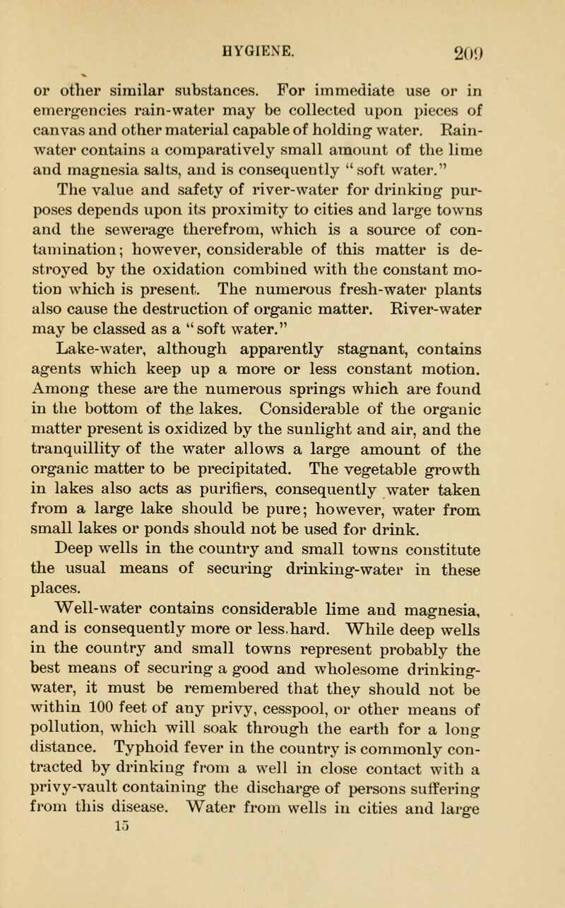 or other similar substances. For immediate use or in emergencies rain-water may be collected upon pieces of canvas and other material capable of holding water. Rain- water contains a comparatively small amount of the lime and magnesia salts, and is consequently soft water. The value and safety of river-water for drinking pur- poses depends upon its proximity to cities and large towns and the sewerage therefrom, which is a source of con- tamination ; however, considerable of this matter is de- stroyed by the oxidation combined with the constant mo- tion which is present. The numerous fresh-water plants also cause the destruction of organic matter. River-water may be classed as a soft water. Lake-water, although apparently stagnant, contains agents which keep up a more or less constant motion. Among these are the numerous springs which are found in the bottom of the lakes. Considerable of the organic matter present is oxidized by the sunlight and air, and the tranquillity of the water allows a large amount of the organic matter to be precipitated. The vegetable growth in lakes also acts as purifiers, consequently water taken from a large lake should be pure; however, water from small lakes or ponds should not be used for drink. Deep wells in the country and small towns constitute the usual means of securing drinking-water in these places. Well-water contains considerable lime and magnesia, and is consequently more or less.hard. While deep wells in the country and small towns represent probably the best means of securing a good and wholesome drinking- water, it must be remembered that they should not be within 100 feet of any privy, cesspool, or other means of pollution, which will soak through the earth for a long distance. Typhoid fever in the country is commonly con- tracted by drinking from a well in close contact with a privy-vault containing the discharge of persons suffering from this disease. Water from wells in cities and large