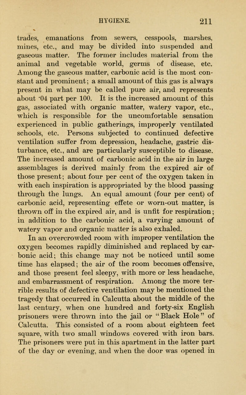 trades, emanations from sewers, cesspools, marshes, mines, etc., and may be divided into suspended and gaseous matter. The former includes material from the animal and vegetable world, germs of disease, etc. Among the gaseous matter, carbonic acid is the most con- stant and prominent; a small amount of this gas is always present in what may be called pure air, and represents about 04 part per 100. It is the increased amount of this gas, associated with organic matter, watery vapor, etc., which is responsible for the uncomfortable sensation experienced in public gatherings, improperly ventilated schools, etc. Persons subjected to continued defective ventilation suffer from depression, headache, gastric dis- turbance, etc., and are particularly susceptible to disease. The increased amount of carbonic acid in the air in large assemblages is derived mainly from the expired air of those present; about four per cent of the oxygen taken in with each inspiration is appropriated by the blood passing through the lungs. An equal amount (four per cent) of carbonic acid, representing effete or worn-out matter, is thrown off in the expired air, and is unfit for respiration; in addition to the carbonic acid, a varying amount of watery vapor and organic matter is also exhaled. In an overcrowded room wdth improper ventilation the oxygen becomes rapidly diminished and replaced by car- bonic acid; this change may not be noticed until some time has elapsed; the air of the room becomes offensive, and those present feel sleepy, with more or less headache, and embarrassment of respiration. Among the more ter- rible results of defective ventilation may be mentioned the tragedy that occurred in Calcutta about the middle of the last century, when one hundred and forty-six English prisoners were thrown into the jail or Black Hole of Calcutta. This consisted of a room about eighteen feet square, with two small windows covered with iron bars. The prisoners w^ere put in this apartment in the latter part of tlie day or evening, and when the door was opened in