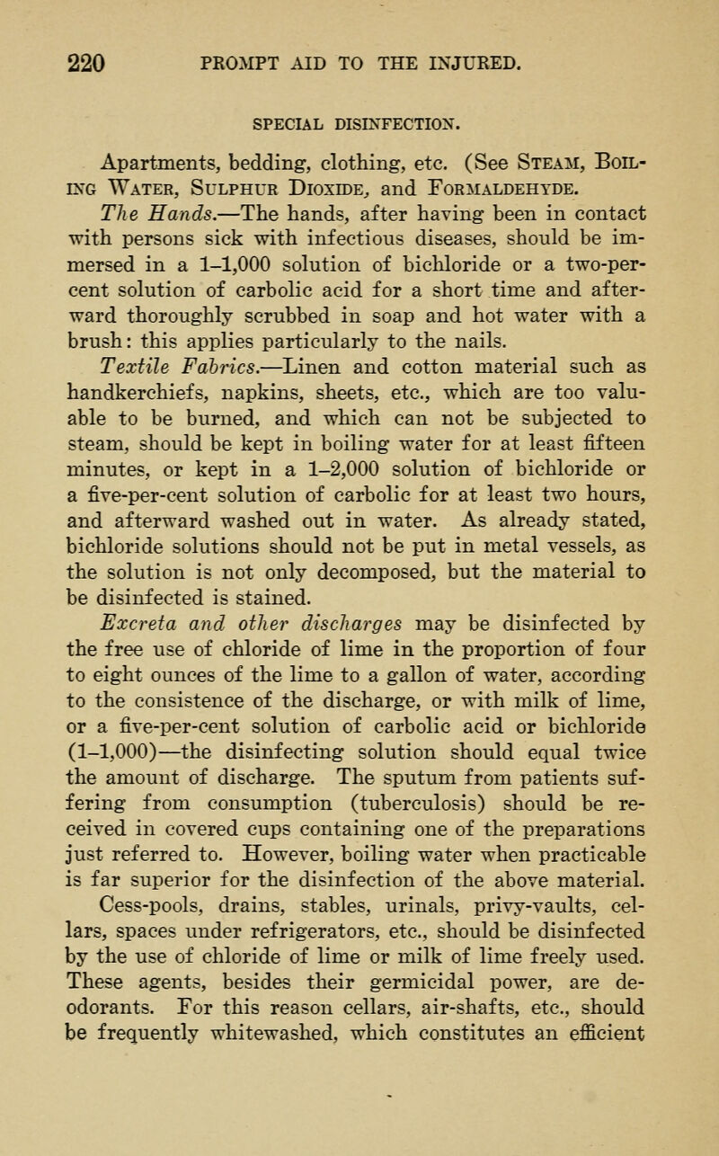 SPECIAL DISINFECTION. Apartments, bedding, clothing, etc. (See Steam, Boil- ing Water, Sulphur Dioxide^ and Formaldehyde. Tlie Hands.—The hands, after having been in contact with persons sick with infectious diseases, should be im- mersed in a 1-1,000 solution of bichloride or a two-per- cent solution of carbolic acid for a short time and after- ward thoroughly scrubbed in soap and hot water with a brush: this applies particularly to the nails. Textile Fahrics.—^Linen and cotton material such as handkerchiefs, napkins, sheets, etc., which are too valu- able to be burned, and which can not be subjected to steam, should be kept in boiling water for at least fifteen minutes, or kept in a 1-2,000 solution of bichloride or a five-per-cent solution of carbolic for at least two hours, and afterward washed out in water. As already stated, bichloride solutions should not be put in metal vessels, as the solution is not only decomposed, but the material to be disinfected is stained. Excreta and other discharges may be disinfected by the free use of chloride of lime in the proportion of four to eight ounces of the lime to a gallon of water, according to the consistence of the discharge, or with milk of lime, or a five-per-cent solution of carbolic acid or bichloride (1-1,000)—the disinfecting solution should equal twice the amount of discharge. The sputum from patients suf- fering from consumption (tuberculosis) should be re- ceived in covered cups containing one of the preparations just referred to. However, boiling water when practicable is far superior for the disinfection of the above material. Cess-pools, drains, stables, urinals, privy-vaults, cel- lars, spaces under refrigerators, etc., should be disinfected by the use of chloride of lime or milk of lime freely used. These agents, besides their germicidal power, are de- odorants. For this reason cellars, air-shafts, etc., should be frequently whitewashed, which constitutes an efficient