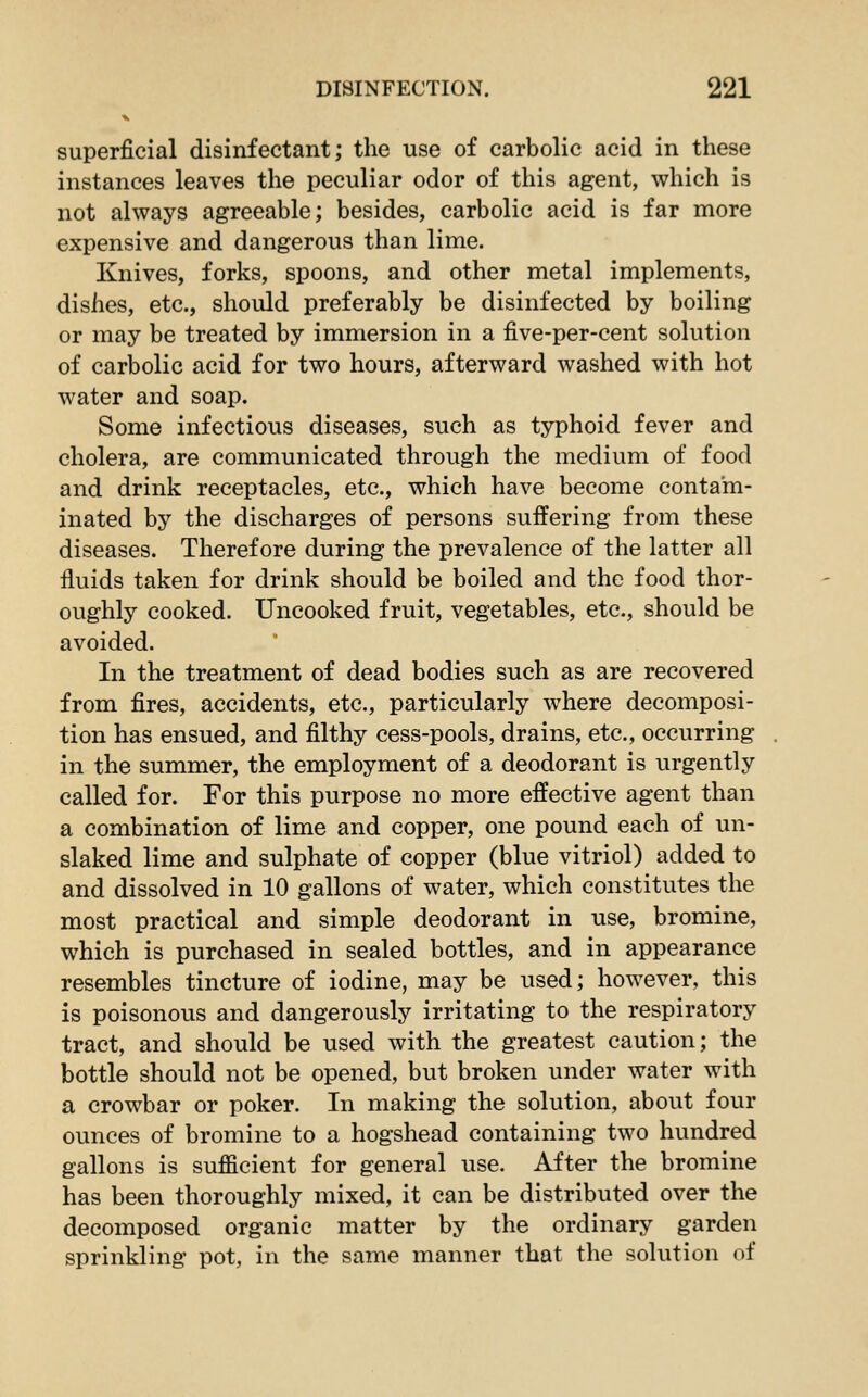 superficial disinfectant; the use of carbolic acid in these instances leaves the peculiar odor of this agent, which is not always agreeable; besides, carbolic acid is far more expensive and dangerous than lime. Knives, forks, spoons, and other metal implements, dishes, etc., should preferably be disinfected by boiling or may be treated by immersion in a five-per-cent solution of carbolic acid for two hours, afterward washed with hot water and soap. Some infectious diseases, such as typhoid fever and cholera, are communicated through the medium of food and drink receptacles, etc., which have become contam- inated by the discharges of persons suffering from these diseases. Therefore during the prevalence of the latter all fluids taken for drink should be boiled and the food thor- oughly cooked. Uncooked fruit, vegetables, etc., should be avoided. In the treatment of dead bodies such as are recovered from fires, accidents, etc., particularly where decomposi- tion has ensued, and filthy cess-pools, drains, etc., occurring in the summer, the employment of a deodorant is urgently called for. For this purpose no more effective agent than a combination of lime and copper, one pound each of un- slaked lime and sulphate of copper (blue vitriol) added to and dissolved in 10 gallons of water, which constitutes the most practical and simple deodorant in use, bromine, which is purchased in sealed bottles, and in appearance resembles tincture of iodine, may be used; however, this is poisonous and dangerously irritating to the respiratory tract, and should be used with the greatest caution; the bottle should not be opened, but broken under water with a crowbar or poker. In making the solution, about four ounces of bromine to a hogshead containing two hundred gallons is sufficient for general use. After the bromine has been thoroughly mixed, it can be distributed over the decomposed organic matter by the ordinary garden sprinkling pot, in the same manner that the solution of