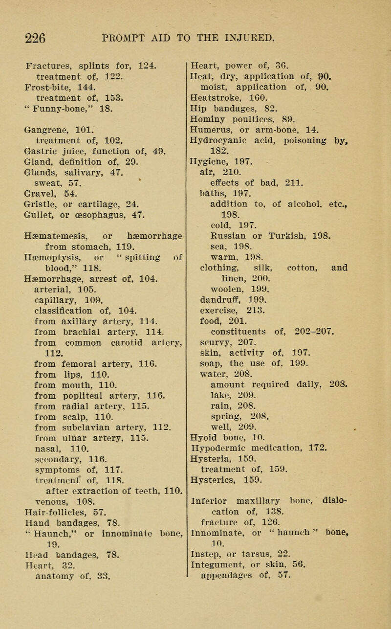 Fractures, splints for, 124. treatment of, 122. Frost-bite, 144. treatment of, 153.  Funny-bone, 18. Gangrene, 101. treatment of, 102. Gastric juice, function of, 49. Gland, definition of, 29. Glands, salivary, 47. sweat, 57. Gravel, 54. Gristle, or cartilage, 24. Gullet, or oesophagus, 47. Haematemesis, or haemorrhage from stomach, 119. Haemoptysis, or '• spitting of blood, 118. Haemorrhage, arrest of, 104. arterial, 105. capillary, 109. classification of, 104. from axillary artery, 114. from brachial artery, 114. from common carotid artery, 112. from femoral artery, 116. from lips, 110. from mouth, 110. from popliteal artery, 116. from radial artery, 115. from scalp, 110. from subclavian artery, 112. from ulnar artery, 115. nasal, 110. secondary, 116. symptoms of, 117. treatment of, 118. after extraction of teeth, 110. venous, 108. Hair-follicles, 57. Hand bandages, 78.  Haunch, or innominate bone, 19. Head bandages, 78. Heart, 32. anatomy of. 33. Heart, power of, 36. Heat, dry, application of, 90. moist, application of, 90. Heatstroke, 160. Hip bandages, 82. Hominy poultices, 89. Humerus, or arm-bone, 14. Hydrocyanic acid, poisoning by, 182. Hygiene, 197. air, 210. effects of bad, 211. baths, 197. addition to, of alcohol, etc., 198. cold, 197. Russian or Turkish, 198. sea, 198. warm, 198. clothing, silk, cotton, and linen, 200. woolen, 199. dandruff, 199. exercise, 213. food, 201. constituents of, 202-207. scurvy, 207. skin, activity of, 197. soap, the use of, 199. water, 208. amount required daily, 208. lake, 209. rain, 208. spring, 208. well, 209. Hyoid bone, 10. Hypodermic medication, 172. Hysteria, 159. treatment of, 159. Hysterics, 159. Inferior maxillary bone, dislo- cation of, 138. fracture of, 126. Innominate, or  haunch  bone, 10. Instep, or tarsus, 22. Integument, or skin, 56. appendages of, 57.