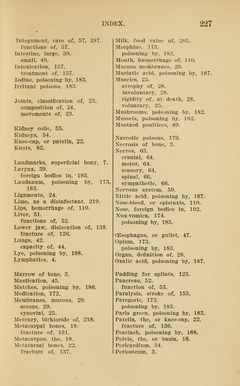 Integument, care of, 57, 107. functions of, 57. Intestine, large. 50. small, 40. Intoxication, 157. treatment of, 157. Iodine, poisoning by, 185. Irritant poisons, 183. Joints, classification of, 23. composition of, 24. movements of, 28. Kidney colic, 55. Kidneys, 54, Knee-cap, or patella, 22. Knots, 85. Landmarks, superficial bony, 7. Larynx, 39. foreign bodies in, 193. Laudanum, poisoning by, 173, 183. Ligaments, 24. Lime, as a disinfectant, 219. Lips, hemorrhage of, 110. Liver, 51. functions of, 52. Lower jaw, dislocation of, 138. fracture of, 126. Lungs, 42. capacity of, 44. Lye, poisoning by, 188. Lymphatics, 4. Marrow of bone, 3. Mastication, 45. Matches, poisoning by, 186. Medication, 172. Membranes, mucous, 29. serous, 29. synovial, 25. Mercury, bichloride of, 218. Metacarpal bones, 18. fracture of, 131. Metacarpus, the, 18. Metatarsal bones, 22. fracture of, 137. Milk, food valu(> of, !.'(».». Moi'phine, 173. poisoning by, l.S.'i. Mouth, hipniorrhage of, 110, Mucous memhrani's, I'O. Muriatic acid, poisoning by, 187. Muscles, 25. atrophy of, 28. involuntary, 28. rigidity of, at death, 28. voluntary, 25, Mushrooms, poisoning by, 182. Mussels, poisoning by, 182, Mustard poultices, 80. Narcotic poisons, 179. Necrosis of bone, 3. Nerves, 63. cranial, 64. motor, 64. sensory, 64. spinal, 66. sympathetic, 66. Nervous system, 59. Nitric acid, poisoning by, 187. Nose-bleed, or epistaxis, 110. Nose, foreign bodies in, 192. Nux-vomica, 174. poisoning by, 185. CEsophagus, or gullet, 47. Opium, 173. poisoning by, 183. Organ, definition of, 28. Oxalic acid, poisoning by, 187. Padding for splints, 125. Pancreas, 52. function of, 53, Paralysis, stroke of, 155. Paregoric, 173. poisoning by, 183. Paris green, poisoning by, 183. Patella, the, or knee-cap, 22. fracture of, 136. Pearlash, poisoning by, 188. Pelvis, the, or basin, 18. Pericardium, 34. Periosteum, 3.