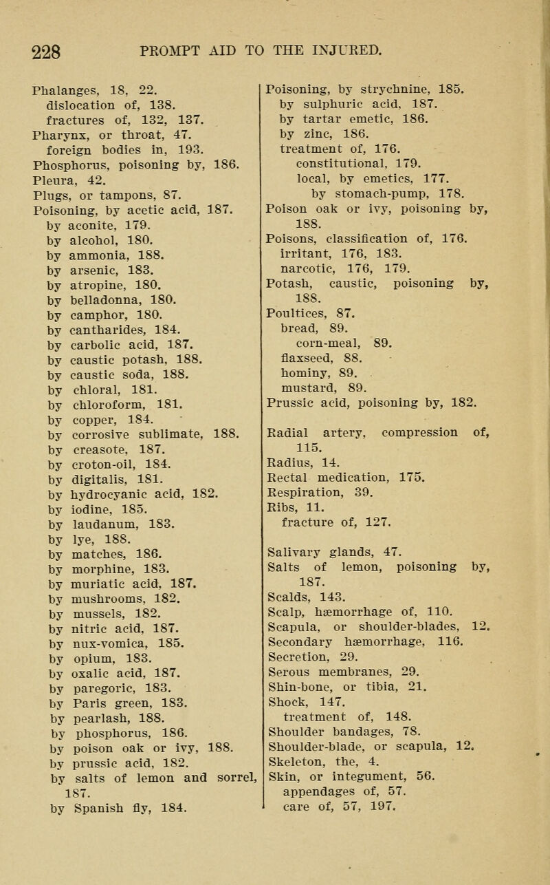 Phalanges, 18, 22. dislocation of, 138. fractures of, 132, 137. Pharynx, or throat, 47. foreign bodies in, 193. Phosphorus, poisoning by, 186. Pleura, 42. Plugs, or tampons, 87. Poisoning, by acetic acid, 187. by aconite, 179. by alcohol, 180. by ammonia, 188. by arsenic, 183. by atropine, 180. by belladonna, 180. by camphor, 180. by cantharides, 184. by carbolic acid, 187. by caustic potash, 188. by caustic soda, 188. by chloral, 181. by chloroform, 181. by copper, 184. by corrosive sublimate, 188. by creasote, 187. by croton-oil, 184. by digitalis, 181. by hydrocyanic acid, 182. by iodine, 185. by laudanum, 183. by lye, 188. by matches, 186. by morphine, 183. by muriatic acid, 187. by mushrooms, 182. by mussels, 182. by nitric acid, 187. by nux-Yomica, 185. by opium, 183. by oxalic acid, 187. by paregoric, 183. by Paris green, 183. by pearlash, 188. by phosphorus, 186. by poison oak or ivy, 188. by prussic acid, 182. by salts of lemon and sorrel, 187. by Spanish fly, 184. Poisoning, by strychnine, 185. by sulphuric acid. 187. by tartar emetic, 186. by zinc, 186. treatment of, 176. constitutional, 179. local, by emetics, 177. by stomach-pump, 178. Poison oak or ivy, poisoning by, 188. Poisons, classification of, 176. irritant, 176, 183. narcotic, 176, 179. Potash, caustic, poisoning by, 188. Poultices, 87. bread, 89. corn-meal, 89. flaxseed, 88. hominy, 89. . mustard, 89. Prussic acid, poisoning by, 182. Radial artery, compression of, 115. Radius, 14. Rectal medication, 175. Respiration, 39. Ribs, 11. fracture of, 127. Salivary glands, 47. Salts of lemon, poisoning by, 187. Scalds, 143. Scalp, haemorrhage of, 110. Scapula, or shoulder-blades, 12. Secondary haemorrhage, 116. Secretion, 29. Serous membranes, 29. Shin-bone, or tibia, 21. Shock, 147. treatment of, 148. Shoulder bandages, 78. Shoulder-blade, or scapula, 12. Skeleton, the, 4. Skin, or integument, 56. appendages of, 57. care of, 57, 197.