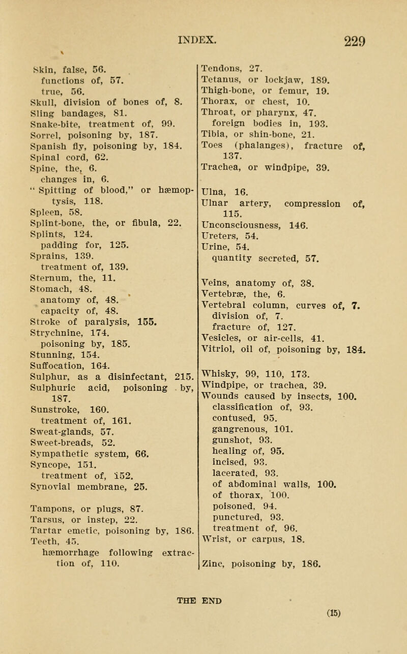 Skin, false, 56. functions of, 57. true, 56. Skull, division of bones of, 8. Sling bandages, 81. Snake-bite, treatment of, 99. Sorrel, poisoning by, 187. Spanish fly, poisoning by, 184, Spinal cord, 62. Spine, the, 6. changes in, 6.  Spitting of blood, or haemop- tysis, 118. Spleen, 58. Splint-bone, the, or fibula, 22. Splints, 124. padding for, 125. Sprains, 139. treatment of, 139. Sternum, the, 11. Stomach, 48. anatomy of, 48. capacity of, 48. Stroke of paralysis, 155. Strychnine, 174. poisoning by, 185. Stunning, 154. Suffocation, 164. Sulphur, as a disinfectant, 215. Sulphuric acid, poisoning by, 187. Sunstroke, 160. treatment of, 161. Sweat-glands, 57, Sweet-breads, 52. Sympathetic system, 66. Syncope, 151. treatment of, 152. Synovial membrane, 25. Tampons, or plugs, 87. Tarsus, or instep, 22. Tartar emetic, poisoning by, 186. Teeth. 45. haemorrhage following extrac- tion of, 110. Tendons, 27. Tetanus, or lockjaw, 189. Thigh-bone, or femur, 19. Thorax, or chest, 10. Throat, or pharynx, 47. foreign bodies in, 193. Tibia, or shin-bone, 21, Toes (phalanges), fracture of, 137. Trachea, or windpipe, 39. Ulna, 16. Ulnar artery, compression of, 115. Unconsciousness, 146. Ureters, 54, Urine, 54. quantity secreted, 57. Veins, anatomy of, 38. Vertebrae, the, 6. Vertebral column, curves of, 7. division of, 7. fracture of, 127. Vesicles, or air-cells, 41, Vitriol, oil of, poisoning by, 184. Whisky, 99, 110, 173, Windpipe, or trachea, 39. Wounds caused by insects, 100. classification of, 93. contused, 95. gangrenous, 101. gunshot, 93. healing of, 95. incised, 93, lacerated, 93. of abdominal walls, 100. of thorax, 100. poisoned, 94, punctured, 93. treatment of, 96, Wrist, or carpus, 18. Zinc, poisoning by, 186. THE END (15)