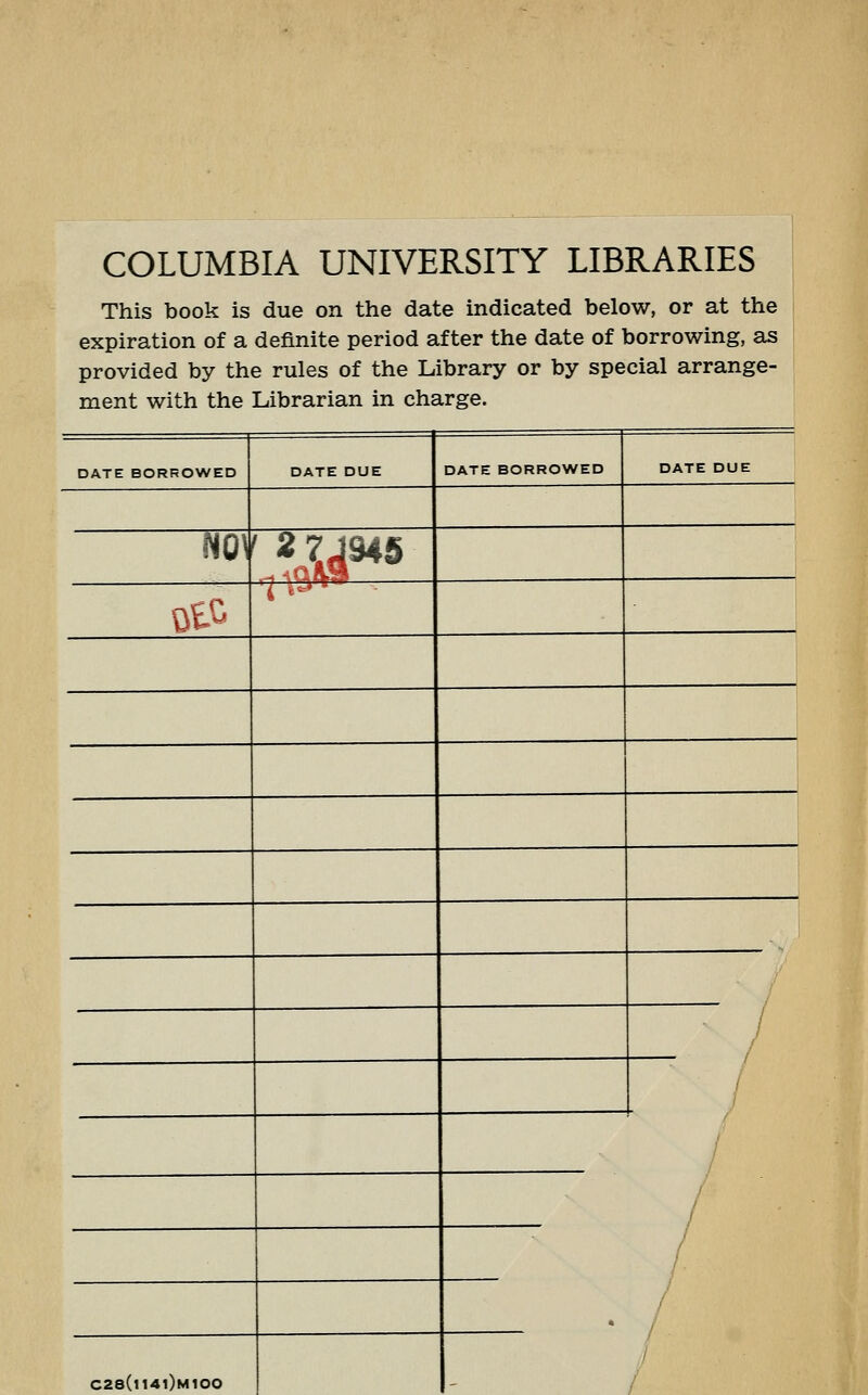 COLUMBIA UNIVERSITY LIBRARIES This book is due on the date indicated below, or at the expiration of a definite period after the date of borrowing, as provided by the rules of the Library or by special arrange- ment with the Librarian in charge. DATE BORROWED DATE DUE DATE BORROWED DATE DUE m\ ' 2 7,J945 ot^ 7 ^'^^ • / / / / . / / / / / * C28(n4l)M100