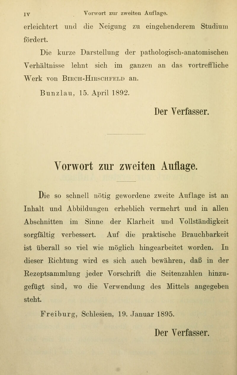 erleichtert und die Neigung zu eingehenderem Studiuni fördert. Die kurze Darstellung der pathologisch-anatomischen Verhältnisse lehnt sich im ganzen an das vortreffliche Werk von Birch-Hirschfeld an. Bunzlau, 15. April 1892. Der Verfasser. Vorwort zur zweiten Auflage. Die so schnell nötig gewordene zweite Auflage ist an Inhalt und Abbildungen erheblich vermehrt und in allen Abschnitten im Sinne der Klarheit und Vollständigkeit sorgfältig verbessert. Auf die praktische Brauchbarkeit ist überall so viel wie möglich hingearbeitet worden. In dieser Richtung wird es sich auch bewähren, daß in der Rezeptsammlung jeder Vorschrift die Seitenzahlen hinzu- gefügt sind, wo die Verwendung des Mittels angegeben steht. Freiburg, Schlesien, 19. Januar 1895. Der Verfasser.