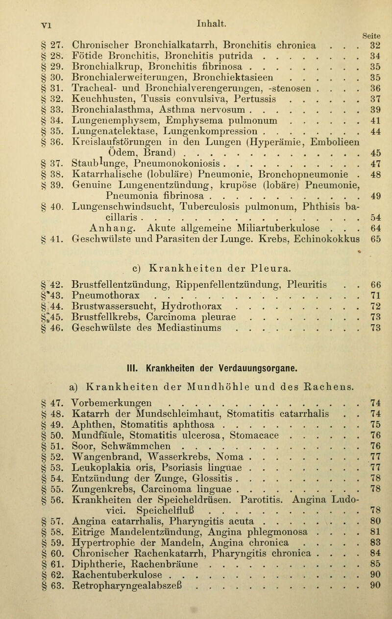 Seite § 27. Chronischer Bronchialkatarrh, Bronchitis chronica ... 32 § 28. Fötide Bronchitis, Bronchitis putrida 34 § 29. Bronchialkrup, Bronchitis fibrinosa 35 § 30. Bronchialerweiterungen, Bronchiektasieen 35 § 31. Tracheal- und Bronchialverengerungen, -stenosen .... 36 § 32. Keuchhusten, Tussis convulsiva, Pertussis 37 § 33. Bronchialasthma, Asthma nervosum 39 § 34. Lungenemphysem, Emphysema pulmonum 41 § 35. Lungenatelektase, Lungenkompression 44 § 36. Kreislaufstörungen in den Lungen (Hyperämie, Embolieen Ödem, Brand) 45 § 37. Staublunge, Pneumonokoniosis 47 § 38. Katarrhalische (lobuläre) Pneumonie, Bronchopneumonie . 48 $ 39. Genuine Lungenentzündung, krupöse (lobäre) Pneumonie, Pneumonia fibrinosa 49 § 40. Lungenschwindsucht, Tuberculosis pulmonum, Phthisis ba- cillaris 54 Anhang. Akute allgemeine Miliartuberkulose . . .64 §41. Geschwülste und Parasiten der Lunge. Krebs, Echinokokkus 65 c) Krankheiten der Pleura. § 42. Brustfellentzündung, Bippenfellentzündung, Pleuritis . . 66 §*43. Pneumothorax 71 §J44. Brustwassersucht, Hydrothorax 72 §*45. Brustfellkrebs, Carcinoma pleurae 73 § 46. Geschwülste des Mediastinums 73 III. Krankheiten der Verdauungsorgane. a) Krankheiten der Mundhöhle und des Eachens. § 47. Vorbemerkungen 74 § 48. Katarrh der Mundschleimhaut, Stomatitis catarrhalis . . 74 § 49. Aphthen, Stomatitis aphthosa 75 § 50. Mundfäule, Stomatitis ulcerosa, Stomacace 76 § 51. Soor, Schwämmchen 76 § 52. Wangenbrand, Wasserkrebs, Noma 77 § 53. Leukoplakia oris, Psoriasis linguae 77 § 54. Entzündung der Zunge, Glossitis 78 § 55. Zungenkrebs, Carcinoma linguae 78 § 56. Krankheiten der Speicheldrüsen. Parotitis. Angina Ludo- vici. Speichelfluß 78 § 57. Angina catarrhalis, Pharyngitis acuta 80 § 58. Eitrige Mandelentzündung, Angina phlegmonosa .... 81 § 59. Hypertrophie der Mandeln, Angina chronica 83 § 60. Chronischer Rachenkatarrh, Pharyngitis chronica .... 84 § 61. Diphtherie, Rachenbräune 85 § 62. Rachentuberkulose 90 § 63. Retropharyngealabszeß 90