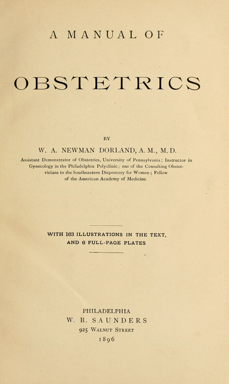 OBSTKTRICS BY W. A. NEWMAN BORLAND, A. M., M. D. Assistant Demonstrator of Obstetrics, University of Pennsylvania; Instructor in Gynecology in the Philadelphia Polyclinic ; one of the Consulting Obstet- ricians to the Southeastern Dispensary for Women ; Fellow of the American Academy of Medicine. WITH 163 ILLUSTRATIONS IN THE TEXT, AND 6 FULL-PAGE PLATES PHILADELPHIA W. B. SAUNDERS 925 Walnut Street 1896