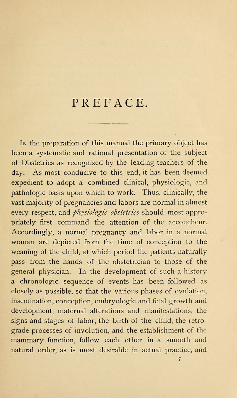 PREFACE. In the preparation of this manual the primary object has been a systematic and rational presentation of the subject of Obstetrics as recognized by the leading teachers of the day. As most conducive to this end, it has been deemed expedient to adopt a combined clinical, physiologic, and pathologic basis upon which to work. Thus, clinically, the vast majority of pregnancies and labors are normal in almost every respect, and physiologic obstetrics should most appro- priately first command the attention of the accoucheur. Accordingly, a normal pregnancy and labor in a normal woman are depicted from the time of conception to the weaning of the child, at which period the patients naturally pass from the hands of the obstetrician to those of the general physician. In the development of such a history a chronologic sequence of events has been followed as closely as possible, so that the various phases of ovulation, insemination, conception, embryologic and fetal growth and development, maternal alterations and manifestations, the signs and stages of labor, the birth of the child, the retro- grade processes of involution, and the establishment of the mammary function, follow each other in a smooth and natural order, as is most desirable in actual practice, and
