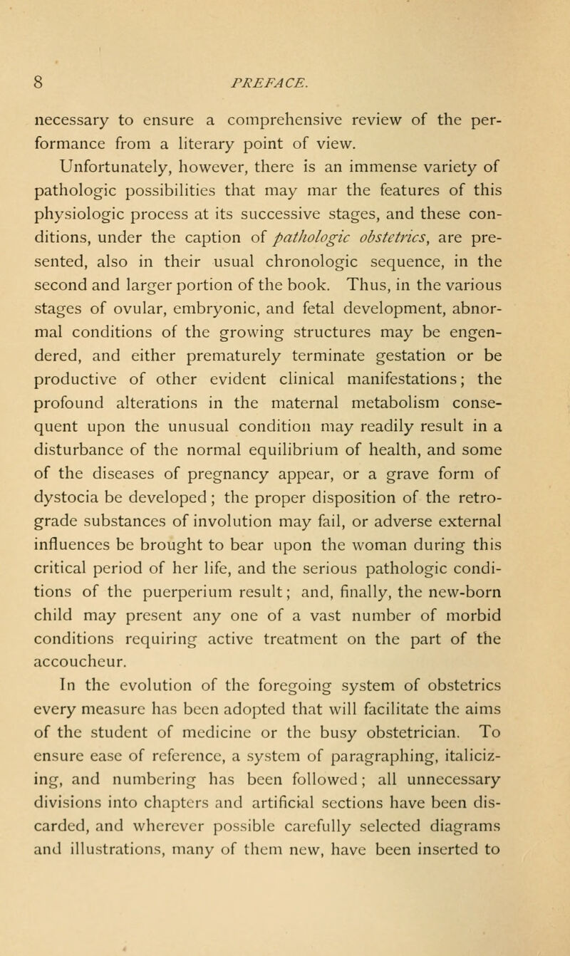 necessary to ensure a comprehensive review of the per- formance from a literary point of view. Unfortunately, however, there is an immense variety of pathologic possibilities that may mar the features of this physiologic process at its successive stages, and these con- ditions, under the caption of pathologic obstetrics, are pre- sented, also in their usual chronologic sequence, in the second and larger portion of the book. Thus, in the various stages of ovular, embryonic, and fetal development, abnor- mal conditions of the growing structures may be engen- dered, and either prematurely terminate gestation or be productive of other evident chnical manifestations; the profound alterations in the maternal metabolism conse- quent upon the unusual condition may readily result in a disturbance of the normal equilibrium of health, and some of the diseases of pregnancy appear, or a grave form of dystocia be developed; the proper disposition of the retro- grade substances of involution may fail, or adverse external influences be brought to bear upon the woman during this critical period of her life, and the serious pathologic condi- tions of the puerperium result; and, finally, the new-born child may present any one of a vast number of morbid conditions requiring active treatment on the part of the accoucheur. In the evolution of the foregoing system of obstetrics every measure has been adopted that will facilitate the aims of the student of medicine or the busy obstetrician. To ensure ease of reference, a sy.stcm of paragraphing, italiciz- ing, and numbering has been followed; all unnecessary divisions into chapters and artificial sections have been dis- carded, and wherever possible carefully selected diagrams and illustrations, many of them new, have been inserted to