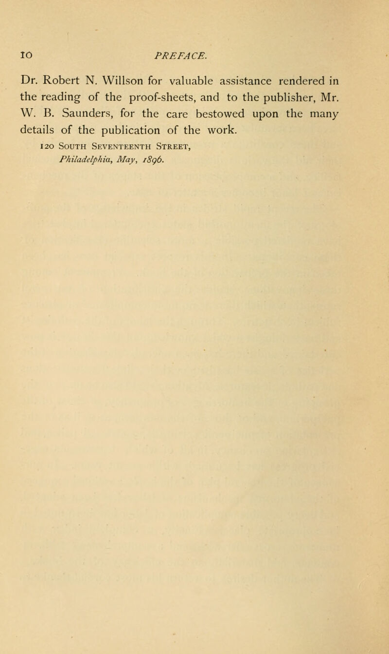 Dr. Robert N. Willson for valuable assistance rendered in the reading of the proof-sheets, and to the publisher, Mr. W. B. Saunders, for the care bestowed upon the many details of the publication of the work. 120 South Seventeenth Street, Philadelphia, May, i8g6.