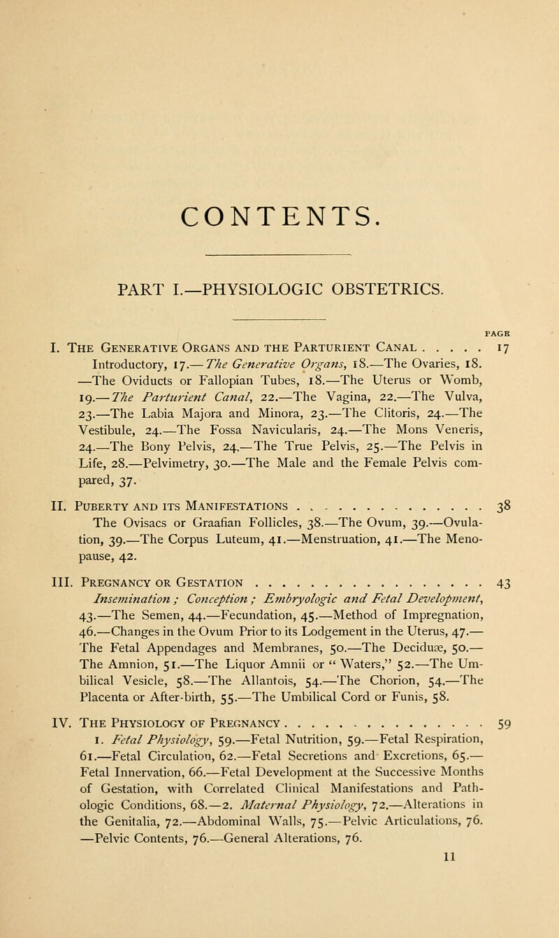 CONTENTS. PART I.—PHYSIOLOGIC OBSTETRICS. PAGE I. The Generative Organs and the Parturient Canal 17 Introductory, 17.— The Generative Organs, 18.—The Ovaries, 18. —The Oviducts or Fallopian Tubes, 18.—The Uterus or Womb, 19.— The Pa7-turient Canal, 22.—The Vagina, 22.—The Vulva, 23.—The Labia Majora and Minora, 23.—The Clitoris, 24.—The Vestibule, 24.—The Fossa Navicularis, 24.—The Mons Veneris, 24.—The Bony Pelvis, 24.—The True Pelvis, 25.—The Pelvis in Life, 28.—Pelvimetry, 30.—The Male and the Female Pelvis com- pared, 37. II. Puberty and its Manifestations 38 The Ovisacs or Graafian Follicles, 38.—The Ovum, 39.—Ovula- tion, 39.—The Corpus Luteum, 41.—Menstruation, 41.—The Meno- pause, 42. III. Pregnancy or Gestation 43 Inse??tination ; Conception ; Embryologic and Fetal Development, 43.—The Semen, 44.—Fecundation, 45.—Method of Impregnation, 46.—Changes in the Ovum Prior to its Lodgement in the Uterus, 47.— The Fetal Appendages and Membranes, 50.—The Deciduge, 50.— The Amnion, 51.—The Liquor Amnii or  Waters, 52.—The Um- bilical Vesicle, 58.—The Allantois, 54.—The Chorion, 54.—The Placenta or After-birth, 55.—The Umbilical Cord or Funis, 58. IV. The Physiology of Pregnancy 59 I. Fetal Physiology, 59.—Fetal Nutrition, 59.—Fetal Respiration, 61.—Fetal Circulation, 62.—Fetal Secretions and Excretions, 65.— Fetal Innervation, 66.—Fetal Development at the Successive Months of Gestation, with Correlated Clinical Manifestations and Path- ologic Conditions, 68.—2. Maternal Physiology, 72.—Alterations in the Genitalia, 72.—Abdominal Walls, 75.—Pelvic Articulations, 76. —Pelvic Contents, 76.—General Alterations, 76.