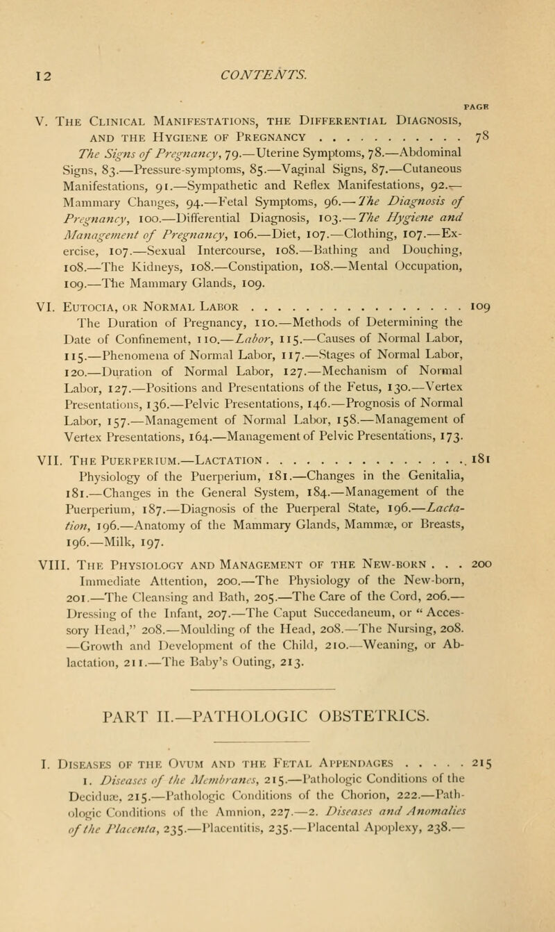 PAGH V. The Clinical Manifestations, the Differential Diagnosis, AND THE Hygiene of Pregnancy 78 The Signs of Pregnancy, 79.—Uterine Symptoms, 78.—Abdominal Signs, 83.—Pressure-symptoms, 85.—Vaginal Signs, 87.—Cutaneous Manifestations, 91.—Sympathetic and Reflex Manifestations, 92.— Mammary Changes, 94.—Fetal Symptoms, 96.— The Diagnosis of Pregnancy, lOO.—Differential Diagnosis, 103.— The Hygiene and Managemefit of Pregnancy, 106.—Diet, 107.—Clothing, 107.—Ex- ercise, 107.—Sexual Intercourse, 108.—Bathing and Douching, 108.—The Kidneys, 108.—Constipation, 108.—Mental Occupation, 109.—The Mammary Glands, 109. VI. EuTociA, or Normal Labor 109 The Duration of Pregnancy, no.—Methods of Determining the Date of Confinement, no.—Labor, 115.—Causes of Normal Labor, 115.—Phenomena of Normal Labor, 117.—Stages of Normal Labor, 120.—Duration of Normal Labor, 127.—Mechanism of Normal Labor, 127.—Positions and Presentations of the Fetus, 130.—Vertex Presentations, 136.—Pelvic Presentations, 146.—Prognosis of Normal Labor, 157.—Management of Normal Labor, 158.—Management of Vertex Presentations, 164.—Management of Pelvic Presentations, 173. VII. The Puerperium.—Lactation .181 Physiology of the Puerperium, 181.—Changes in the Genitalia, 181.—Changes in the General System, 184.—Management of the Puerperium, 187.—Diagnosis of the Puerperal State, 196.—Lacta- tion, 196.—Anatomy of the Mammary Glands, Mammae, or Breasts, 196.—Milk, 197. VIII. The Physiology and Management of the New-born . . . 200 Inmiediate Attention, 200.—The Physiology of the New-born, 201.—The Cleansing and Bath, 205.—The Care of the Cord, 206.— Dressing of the Infant, 207.—The Caput Succedaneum, or Acces- sory Head, 208.—Moulding of the Head, 208.—The Nursing, 208. —Growth and Development of the Child, 210.—Weaning, or Ab- lactation, 211.—The Bal)y's Outing, 213. PART II.—PATHOLOGIC OBSTETRICS. Diseases of the Ovum and the Fetal Appendages 215 I. Diseases of the Membranes, 215.—Pathologic Conditions of the Deciduae, 215.—Pathologic Conditions of the Chorion, 222.—Path- ologic Conditions of the Amnion, 227.—2. Diseases and Anomalies of the Placenta, 235.—Placentitis, 235.—Placental Apoplexy, 238.—
