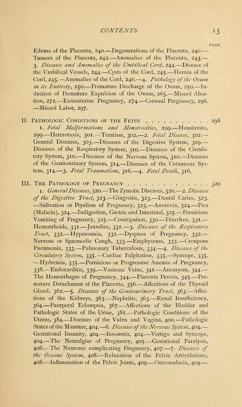 PAGE Edema of the Placenta, 240.—Degenerations of the Placenta, 240.— Tumors of the Placenta, 242.—Anomalies of the Placenta, 243.— 3. Diseases and Anomalies of the Umbilical Cord, 244.—Disease of the Umbilical Vessels, 244.—Cysts of the Cord, 245.— Hernia of the Cord, 245.—Anomalies of the Cord, 246.—4. Pathology of the Ovum in its Entirety, 250.—Premature Discharge of the Ovum, 250.—In- duction of Premature Expulsion of the Ovum, 265.—Missed Abor- tion, 272.—Extrauterine Pregnancy, 274.—Cornual Pregnancy, 296. —Missed Labor, 297. II. Pathologic Conditions of the Fetus 298 I. Eetal Malformations and Monstrosities, 299.—Hemiterata, 299.—Heterotaxis, 301.—Teratism, 302.—2. Fetal Disease, 302.— General Diseases, 303.—Diseases of the Digestive System, 309.— Diseases of the Respiratory System, 310.—Diseases of the Circula- tory System, 310.—Diseases of the Nervous System, 310.—Diseases of the Genitourinary System, 314.—Diseases of the Cutaneous Sys- tem, 314.—3. Fetal Traiwiatism, 316.—4. Fetal Death, 316. III. The Pathology of Pregnancy 320 I. General Diseases, 320.—The Zymotic Diseases, 320.—2. Diseases of the Digestive Tract, 323.—Gingivitis, 323.—Dental Caries, 323. —Salivation or Ptyalism of Pregnancy, 323.—Anorexia, 324.—Pica (Malacia), 324.—Indigestion, Gastric and Intestinal, 325.—Pernicious Vomiting of Pregnancy, 325.—Constipation, 330.—Diarrhea, 331.— Hemorrhoids, 331.—Jaundice, 331.—3. Diseases of the Respiratory Tract, 332.—Hyperosmia, 332.—Dyspnea of Pregnancy, 332.— Nervous or Spasmodic Cough, 333.—Emphysema, 333.—Croupous Pneumonia, 333.—Pulmonary Tuberculosis, 334.—4. Diseases of the Circulatory System, 335.—Cardiac Palpitation, 335.—Syncope, 335. —Hydremia, 335.—Pernicious or Progressive Anemia of Pregnancy, 338.—Endocarditis, 339.—Varicose Veins, 341.—Aneurysm, 344.— The Hemorrhages of Pregnancy, 344.—Placenta Praevia, 345.—Pre- mature Detachment of the Placenta, 356.—Affections of the Thyroid Gland, 362.—5. Diseases of the Genitoicrinary Tract, 363.—Affec- tions of the Kidneys, 363.—Nephritis, 363.—Renal Insufficiency, 364.—Puerperal Eclampsia, 367.-—Affections of the Bladder and Pathologic States of the Urine, 381.— Pathologic Conditions of the Uterus, 384.—Diseases of the Vulva and Vagina, 400.—Pathologic States of the Mammas, 404.—6. Diseases of the Ney-vous System, 404.— Gestational Insanity, 404.—Insomnia, 404.—Vertigo and Syncope, 404.—The Neuralgias of Pregnancy, 405.—Gestational Paralysis, 406.—The Neuroses complicating Pregnancy, 407.—7. Diseases of the Osseous System, 408.—Relaxation of the Pelvic Articulations, 408.—Inflammation of the Pelvic Joints, 409.—Osteomalacia, 409.—