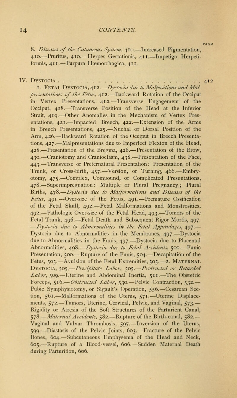 \. Diseases of the Cutaneous System, 410.—Increased Pigmentation, .10.—Pruritus, 410.—Herpes Gestationis, 411.—Impetigo Herpeti- armis, 411.—Purpura HsemoiThagica, 411. IV. Dystocia 412 I. Fetal Dystocia, ^i2.~Dysfoeia due to Malpositions and Mal- presentations of the Fetus, 412.—Backward Rotation of the Occiput in Vertex Presentations, 412.—Transverse Engagement of the Occiput, 418.—Transverse Position of the Head at the Inferior Strait, 419.—Other Anomalies in the Mechanism of Vertex Pres- entations, 421.—Impacted Breech, 422.—Extension of the Arms in Breech Presentations, 425.—Nuchal or Dorsal Position of the Arm, 426.—Backward Rotation of the Occiput in Breech Presenta- tions, 427.—Malpresentations due to Imperfect Flexion of the Head, 428.—Presentation of the Bregma, 428.—Presentation of the Brow, 430.—Craniotomy and Cranioclasm, 438.—Presentation of the Face, 443.—Transverse or Preternatural Presentation: Presentation of the Trunk, or Cross-birth, 457.—Version, or Turning, 466.—Embry- otomy, 475.—Complex, Compound, or Complicated Presentations, 478.—Superimpregnatiou: Multiple or Plural Pregnancy; Plural Births, 478.—Dystocia due to Malformations and Diseases of the Fetus, 491.—Over-size of the Fetus, 491.—Premature Ossification of the Fetal Skull, 492.—Fetal Malformations and Monstrosities, 492.—Pathologic Over-size of the Fetal Head, 493.—Tumors of the Fetal Trunk, 496.—Fetal Death and Subsequent Rigor Mortis, 497. —Dystocia due to Abnortnalities in the Fetal Appendages, 497.— Dystocia due to Abnormalities in the Membranes, 497.—Dystocia due to Abnormalities in the Funis, 497.—Dystocia due to Placental Abnormalities, 498.—Dystocia due to Fetal Accidents, 500.—Funic Presentation, 500.—Rupture of the Funis, 504.—Decapitation of the Fetus, 505.—Avulsion of the Fetal Extremities, 505.—2. MATERNAL Dystocia, 505.—Precipitate Labor, 505.—Protracted or Retarded Labor, 509.—Uterine and Abdominal Inertia, 511.—The Obstetric Forceps, 516.— Obstructed I^abor, 530.—Pelvic Contraction, 532.— Pubic Symphysiotomy, or Sigault's Operation, 556.—Cesarean Sec- tion, 561.—Malformations of the Uterus, 571.—Uterine Displace- ments, 572.—Tumors, Uterine, Cervical, Pelvic, and Vaginal, 573.— Rigidity or Atresia of the Soft Structures of the Parturient Canal, 578.—Maternal Accidents, 582.—Rupture of the Birth-canal, 582.— Vaginal and Vulvar Thrombosis, 597.—Inversion of the Uterus, 599.—Diastasis of the Pelvic Joints, 603.—Fracture of the Pelvic Bones, 604.—Subcutaneous Emphysema of the Head and Neck, 605.—Rupture of a Blood-vessel, 606.—Sudden Maternal Death during Parturition, 606.