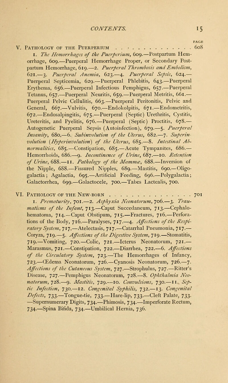PAGE V. Pathology of the Puerperium . . • 608 I. The Hemorrhages of the Puerperium, 609.—Postpartum Hem- orrhage, 609.—Puerperal Hemorrhage Proper, or Secondary Post- partum Hemorrhage, 619.—2. Puerperal Thrombosis and Embolis^n, 621.—3. Puerperal Anemia, 623.—4. Puerperal Sepsis, 624.— Puerperal Septicemia, 629.—Puerperal Phlebitis, 643.—Puerperal Erythema, 656.—Puerperal Infectious Pemphigus, 657.—Puerperal Tetanus, 657.—Puerperal Neuritis, 659.—Puerperal Metritis, 661.— Puerperal Pelvic Cellulitis, 663.—Puerperal Peritonitis, Pelvic and General, 667.—Vulvitis, 670.—Endokolpitis, 671.—Endometritis, 672.—Endosalpingitis, 675.—Puerperal (Septic) Urethritis, Cystitis, Ureteritis, and Pyelitis, 676.—Puerperal (Septic) Proctitis, 678.— Autogenetic Puerperal Sepsis (Autoirifection), 679.—5. Puerperal Insanity, 680,—6. Subinvolution of the Uterus, 682.—7- Superin- volution [Hyperinvolution) of the Uterus, 685.—8. Intestinal Ab- normalities, 685.-—Constipation, 685.—Acute Tympanites, 686.— Hemorrhoids, 686.—9. Incontinence of Urine, 687.—10. Retention of Urine, 688.—11. Pathology of the Mammce, 688.—Inversion of the Nipple, 688.—Fissured Nipples, 689.—Mastitis, 690.—Oligo- galactia ; Agalactia, 695.—Artificial Feeding, 696.—Polygalactia; Galactorrhea, 699.—Galactocele, 700.—Tabes Lactealis, 700. VI. Pathology of the New-born 701 I. Preinaturity, 701.—2. Asphyxia Neonatortim, 706.—3. Trau- matisms of the Infant,']\T).—Caput Succedaneum, 713.—Cephalo- hematoma, 714.—Caput Obstipum, 715.—Fractures, 716.—Perfora- tions of the Body, 716.—Paralyses, 717.—4. Affectiotts of the Respi- ratory Systein, 717.—Atelectasis, 717.—Catarrhal Pneumonia, 717.— Coryza, 719.—5. Affections of the Digestive System, 719.—Stomatitis, 719.—Vomiting, 720.—Colic, 721.—Icterus Neonatorum, 721.— Marasmus, 721.—Constipation, 722.—Diarrhea, 722.—6. Affections of the Circulatory System, 723.—The Hemorrhages of Infancy, 723.—CEdema Neonatorum, 726.—Cyanosis Neonatorum, 726.—7. Affections of the Cutaneous System, 727.—Strophulus, 727.—Ritter's Disease, 727.—Pemphigus Neonatorum, 728.—8. Ophthalmia Neo- natorum, 728.—9. Mastitis, 729.—10. Convulsions, 730.—11.. Sep- tic Infection, 730.—12. Congenital Syphilis, 732.—13. Congenital Defects, 733.—Tongue-tie, 733.—Hare-hp, 733.—Cleft Palate, 733. —Supernumerary Digits, 734.—Phimosis, 734.—Imperforate Rectum, 734.—Spina Bifida, 734.—Umbilical Hernia, 736.