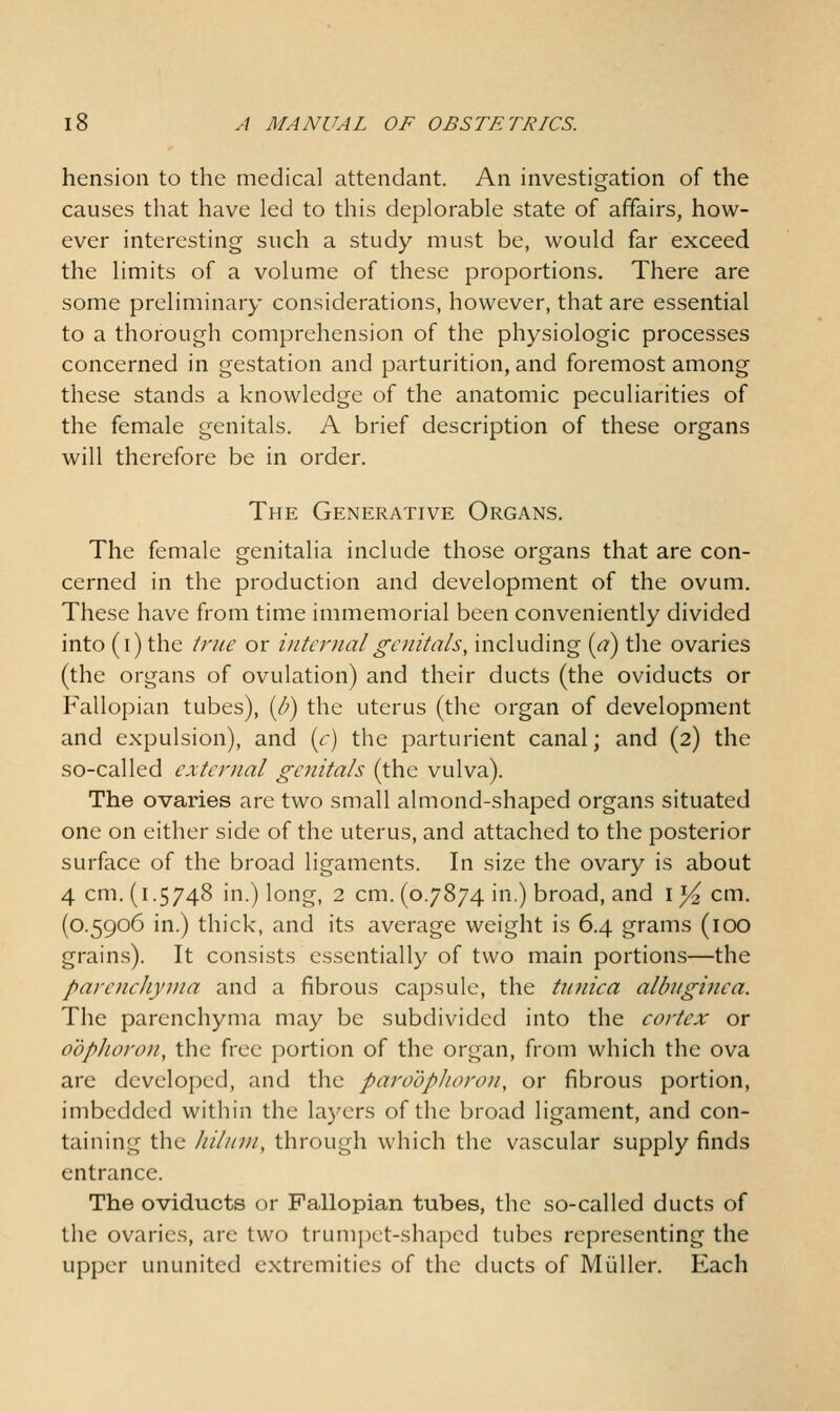 hension to the medical attendant. An investigation of the causes that have led to this deplorable state of affairs, how- ever interesting such a study must be, would far exceed the limits of a volume of these proportions. There are some preliminary considerations, however, that are essential to a thorough comprehension of the physiologic processes concerned in gestation and parturition, and foremost among these stands a knowledge of the anatomic peculiarities of the female genitals. A brief description of these organs will therefore be in order. The Generative Organs. The female genitalia include those organs that are con- cerned in the production and development of the ovum. These have from time immemorial been conveniently divided into (i) the true or internalgoiitals, including {a) the ovaries (the organs of ovulation) and their ducts (the oviducts or Fallopian tubes), {li) the uterus (the organ of development and expulsion), and (<r) the parturient canal; and (2) the so-called external genitals (the vulva). The ovaries are two small almond-shaped organs situated one on either side of the uterus, and attached to the posterior surface of the broad ligaments. In size the ovary is about 4 cm. (1.5748 in.) long, 2 cm. (0.7874 in.) broad, and i^cm. (0.5906 in.) thick, and its average weight is 6.4 grams (lOO grains). It consists essentially of two main portions—the parenchyma and a fibrous capsule, the tioiica albuginea. The parenchyma may be subdivided into the cortex or oophoron, the free portion of the organ, from which the ova are developed, and the paroophoron, or fibrous portion, imbedded within the layers of the broad ligament, and con- taining the hiliiin, through which the vascular supply finds entrance. The oviducts or Fallopian tubes, the so-called ducts of the ovaries, arc two trumpet-shaped tubes representing the upper ununited extremities of the ducts of Miiller. Each