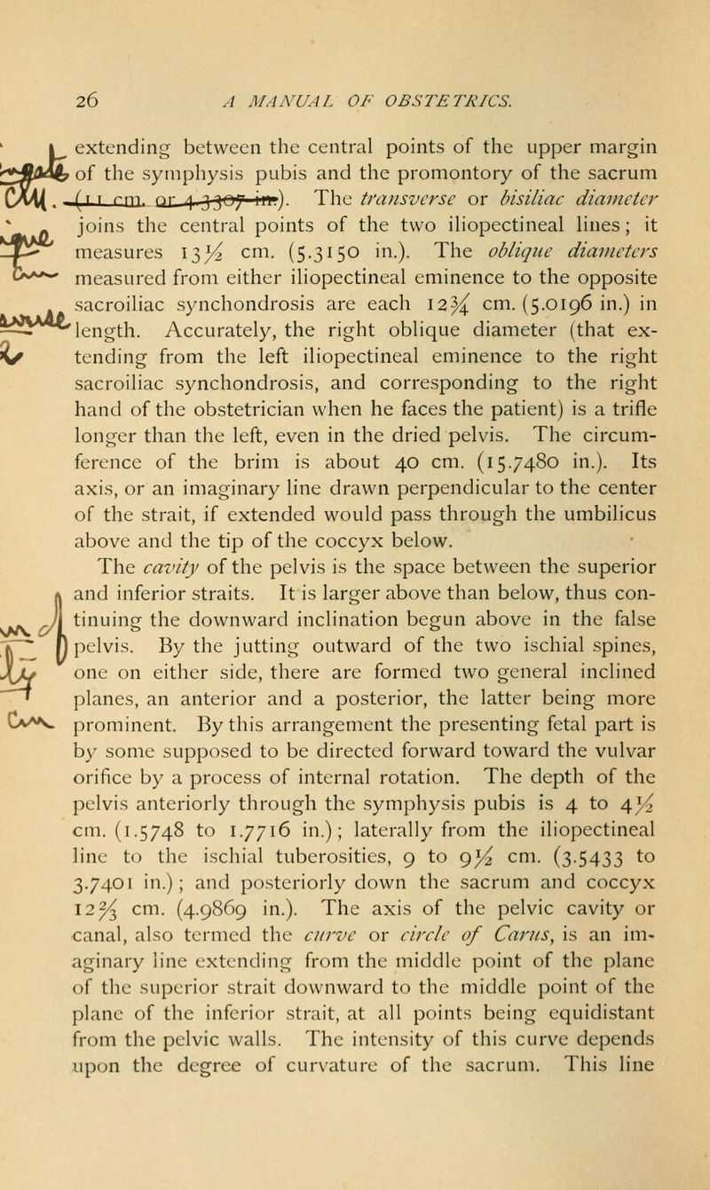 ^- extending between the central points of the upper margin of the symphysis pubis and the promontory of the sacrum . - (' T ^m QX-Jr^},^ ii*). The transverse or bisiliac diameter ^ joins the central points of the two iliopectineal lines; it ZT>^ measures 13;^ cm. (5.3150 in.). The oblique diameters C'^'^'^ measured from either iliopectineal eminence to the opposite sacroiliac synchondrosis are each 12^ cm. (5.0196 in.) in ^^-J^^ length. Accurately, the right oblique diameter (that ex- V tending from the left iliopectineal eminence to the right sacroiliac synchondrosis, and corresponding to the right hand of the obstetrician when he faces the patient) is a trifle longer than the left, even in the dried pelvis. The circum- ference of the brim is about 40 cm. (15.7480 in.). Its axis, or an imaginary line drawn perpendicular to the center of the strait, if extended would pass through the umbilicus above and the tip of the coccyx below. The cavity of the pelvis is the space between the superior and inferior straits. It is larger above than below, thus con- tinuing the downward inclination begun above in the false pelvis. By the jutting outward of the two ischial spines, one on either side, there are formed two general inclined planes, an anterior and a posterior, the latter being more Ca'^^\- prominent. By this arrangement the presenting fetal part is by some supposed to be directed forward toward the vulvar orifice by a process of internal rotation. The depth of the pelvis anteriorly through the symphysis pubis is 4 to 43^ cm. (1.5748 to 1.7716 in.); laterally from the iliopectineal line to the ischial tuberosities, 9 to 91^ cm. (3.5433 to 3.7401 in.); and posteriorly down the sacrum and coccyx 12^ cm. (4.9869 in.). The axis of the pelvic cavity or ■canal, also termed the curve or circle of Carus, is an im- aginary line extending from the middle point of the plane of the superior strait downward to the middle point of the plane of the inferior strait, at all points being equidistant from the pelvic walls. The intensity of this curve depends upon the degree of curvature of the sacrum. This line