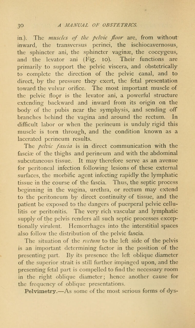 in.). The muscles of the pelvic floor are, from without inward, the transversus perinei, the ischiocavernosus, the sphincter ani, the sphincter vaginae, the coccygeus, and the levator ani (Fig. lo). Their functions are primarily to support the pelvic viscera, and obstetrically to complete the direction of the pelvic canal, and to direct, by the pressure they exert, the fetal presentation toward the vulvar orifice. The most important muscle of the pelvic floyr is the levator ani, a powerful structure extending backward and inward from its origin on the body of the pubis near the symphysis, and sending off branches behind the vagina and around the rectum. In difficult labor or when the perineum is unduly rigid this muscle is torn through, and the condition known as a lacerated perineum results. The pelvic fascia is in direct communication with the fasciae of the thighs and perineum and with the abdominal subcutaneous tissue. It may therefore serve as an avenue for peritoneal infection following lesions of these external surfaces, the morbific agent infecting rapidly the lymphatic tissue in the course of the fascia. Thus, the septic process beginning in the vagina, urethra, or rectum may extend to the peritoneum by direct continuity of tissue, and the patient be exposed to the dangers of puerperal pelvic cellu- litis or peritonitis. The very rich vascular and lymphatic supply of the pelvis renders all such septic processes excep- tionally virulent. Hemorrhages into the interstitial spaces also follow the distribution of the pelvic fascia. Tile situation of the rectum to the left side of the pelvis is an imjoortant determining factor in the position of the presenting part. By its presence the left oblique diameter of the superior strait is still further impinged upon, and the presenting fetal part is compelled to find the necessary room in the right oblique diameter; hence another cause for the frequency of oblique presentations. Pelvimetry.—As some of the most serious forms of dys-