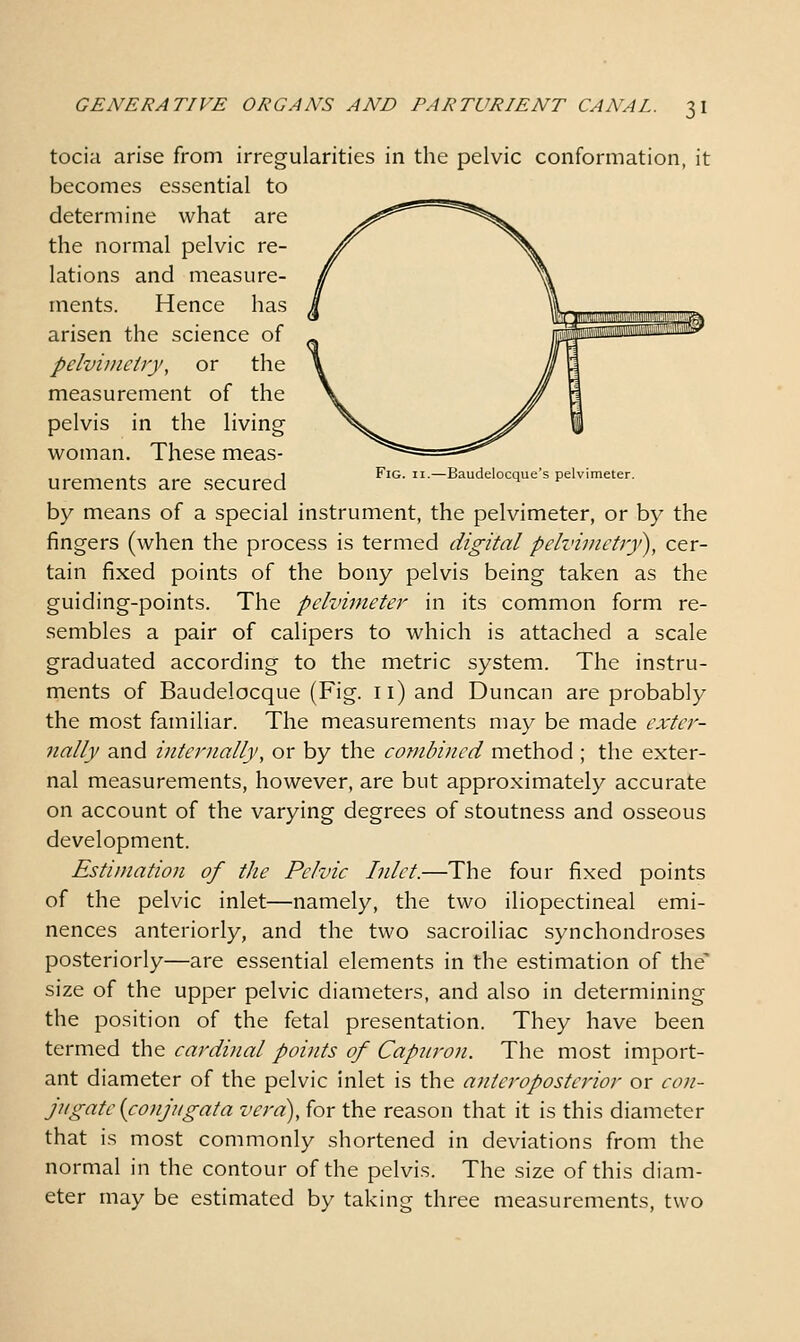 tocia arise from irregularities in the pelvic conformation, it becomes essential to determine what are the normal pelvic re- lations and measure- ments. Hence has arisen the science of pelvimetry, or the measurement of the pelvis in the living woman. These meas- ,. „ 1 Fig. II.—Baudelocque's pelvimeter. urements are secured ^ ^ by means of a special instrument, the pelvimeter, or by the fingers (when the process is termed digital pelvinictr)'), cer- tain fixed points of the bony pelvis being taken as the guiding-points. The pelvimeter in its common form re- sembles a pair of calipers to which is attached a scale graduated according to the metric system. The instru- ments of Baudelocque (Fig. 11) and Duncan are probably the most familiar. The measurements may be made exter- nally and internally, or by the combined method ; the exter- nal measurements, however, are but approximately accurate on account of the varying degrees of stoutness and osseous development. Estimation of the Pelvic Inlet.—The four fixed points of the pelvic inlet—namely, the two iliopectineal emi- nences anteriorly, and the two sacroiliac synchondroses posteriorly—are essential elements in the estimation of the' size of the upper pelvic diameters, and also in determining the position of the fetal presentation. They have been termed the cardinal points of Capnron. The most import- ant diameter of the pelvic inlet is the anteroposterior or con- jugate {conjugata vera), for the reason that it is this diameter that is most commonly shortened in deviations from the normal in the contour of the pelvis. The size of this diam- eter may be estimated by taking three measurements, two