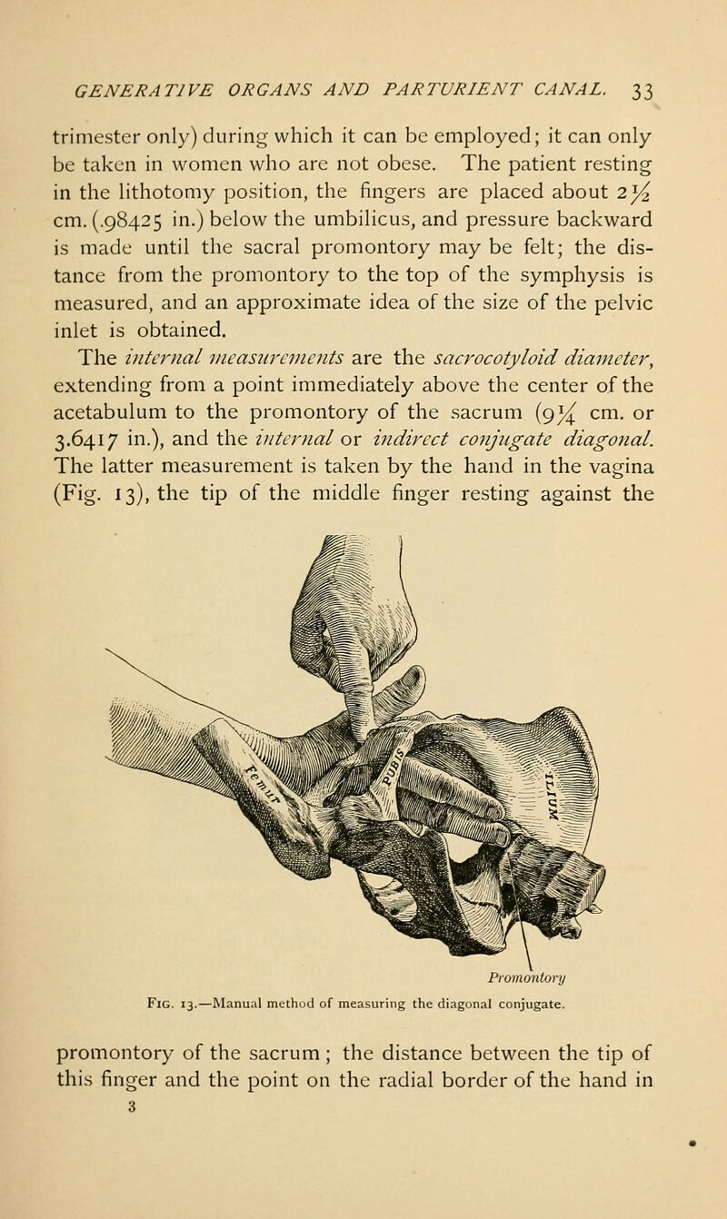 trimester only) during which it can be employed; it can only be taken in women who are not obese. The patient resting in the lithotomy position, the fingers are placed about 2]/^ cm. (.98425 in.) below the umbilicus, and pressure backward is made until the sacral promontory may be felt; the dis- tance from the promontory to the top of the symphysis is measured, and an approximate idea of the size of the pelvic inlet is obtained. The internal vieasiircincnts are the sacrocotyloid diameter, extending from a point immediately above the center of the acetabulum to the promontory of the sacrum (9^ cm. or 3.6417 in.), and the internal ox indirect conjugate diagonal. The latter measurement is taken by the hand in the vagina (Fig. 13), the tip of the middle finger resting against the Promontonj Fig. 13.—Manual method of measuring the diagonal conjugate. promontory of the sacrum ; the distance between the tip of this finger and the point on the radial border of the hand in 3
