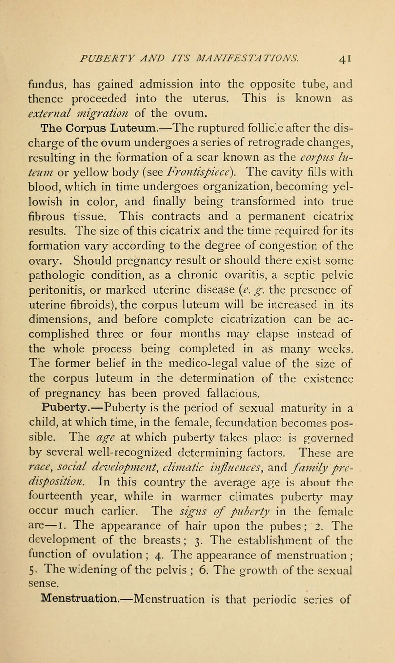 fundus, has gained admission into the opposite tube, and thence proceeded into the uterus. This is known as external migration of the ovum. The Corpus Luteum.—The ruptured folhcle after the dis- charge of the ovum undergoes a series of retrograde changes, resulting in the formation of a scar known as the corpus hi- t€?nn or yellow body (see Frontispiece). The cavity fills with blood, which in time undergoes organization, becoming yel- lowish in color, and finally being transformed into true fibrous tissue. This contracts and a permanent cicatrix results. The size of this cicatrix and the time required for its formation vary according to the degree of congestion of the ovary. Should pregnancy result or should there exist some pathologic condition, as a chronic ovaritis, a septic pelvic peritonitis, or marked uterine disease {e. g. the presence of uterine fibroids), the corpus luteum will be increased in its dimensions, and before complete cicatrization can be ac- complished three or four months may elapse instead of the whole process being completed in as many weeks. The former belief in the medico-legal value of the size of the corpus luteum in the determination of the existence of pregnancy has been proved fallacious. Puberty.—Puberty is the period of sexual maturity in a child, at which time, in the female, fecundation becomes pos- sible. The age at which puberty takes place is governed by several well-recognized determining factors. These are race, social development, climatic influences, and family pre- disposition. In this country the average age is about the fourteenth year, while in warmer climates puberty may occur much earlier. The signs of pjibej'ty in the female are—i. The appearance of hair upon the pubes; 2. The development of the breasts; 3. The establishment of the function of ovulation ; 4. The appearance of menstruation ; 5. The widening of the pelvis ; 6. The growth of the sexual sense. Menstruation.—Menstruation is that periodic series of